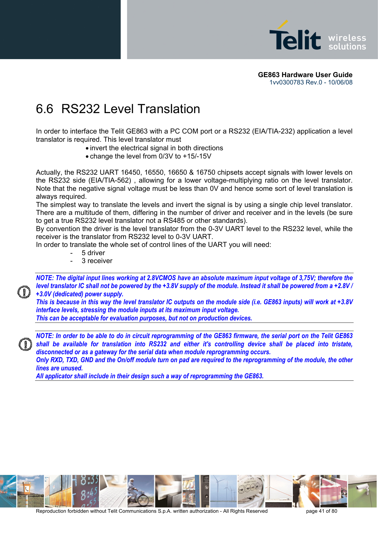       GE863 Hardware User Guide 1vv0300783 Rev.0 - 10/06/08 Reproduction forbidden without Telit Communications S.p.A. written authorization - All Rights Reserved    page 41 of 80  6.6  RS232 Level Translation In order to interface the Telit GE863 with a PC COM port or a RS232 (EIA/TIA-232) application a level translator is required. This level translator must • invert the electrical signal in both directions • change the level from 0/3V to +15/-15V   Actually, the RS232 UART 16450, 16550, 16650 &amp; 16750 chipsets accept signals with lower levels on the RS232 side (EIA/TIA-562) , allowing for a lower voltage-multiplying ratio on the level translator. Note that the negative signal voltage must be less than 0V and hence some sort of level translation is always required.  The simplest way to translate the levels and invert the signal is by using a single chip level translator. There are a multitude of them, differing in the number of driver and receiver and in the levels (be sure to get a true RS232 level translator not a RS485 or other standards). By convention the driver is the level translator from the 0-3V UART level to the RS232 level, while the receiver is the translator from RS232 level to 0-3V UART. In order to translate the whole set of control lines of the UART you will need: - 5 driver - 3 receiver  NOTE: The digital input lines working at 2.8VCMOS have an absolute maximum input voltage of 3,75V; therefore the level translator IC shall not be powered by the +3.8V supply of the module. Instead it shall be powered from a +2.8V / +3.0V (dedicated) power supply. This is because in this way the level translator IC outputs on the module side (i.e. GE863 inputs) will work at +3.8V interface levels, stressing the module inputs at its maximum input voltage. This can be acceptable for evaluation purposes, but not on production devices.  NOTE: In order to be able to do in circuit reprogramming of the GE863 firmware, the serial port on the Telit GE863 shall be available for translation into RS232 and either it&apos;s controlling device shall be placed into tristate, disconnected or as a gateway for the serial data when module reprogramming occurs. Only RXD, TXD, GND and the On/off module turn on pad are required to the reprogramming of the module, the other lines are unused. All applicator shall include in their design such a way of reprogramming the GE863.     