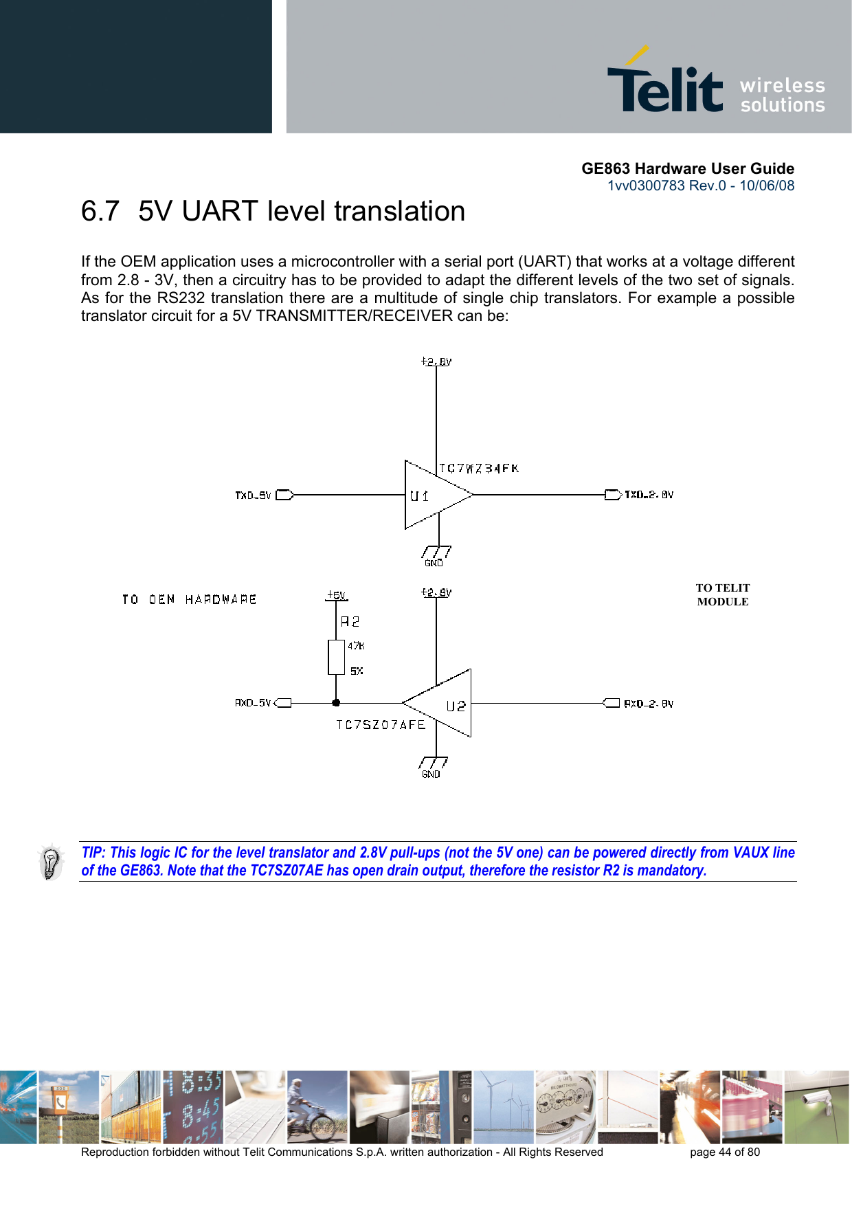       GE863 Hardware User Guide 1vv0300783 Rev.0 - 10/06/08 Reproduction forbidden without Telit Communications S.p.A. written authorization - All Rights Reserved    page 44 of 80  6.7  5V UART level translation If the OEM application uses a microcontroller with a serial port (UART) that works at a voltage different from 2.8 - 3V, then a circuitry has to be provided to adapt the different levels of the two set of signals. As for the RS232 translation there are a multitude of single chip translators. For example a possible translator circuit for a 5V TRANSMITTER/RECEIVER can be:   TO TELIT MODULE     TIP: This logic IC for the level translator and 2.8V pull-ups (not the 5V one) can be powered directly from VAUX line of the GE863. Note that the TC7SZ07AE has open drain output, therefore the resistor R2 is mandatory. 