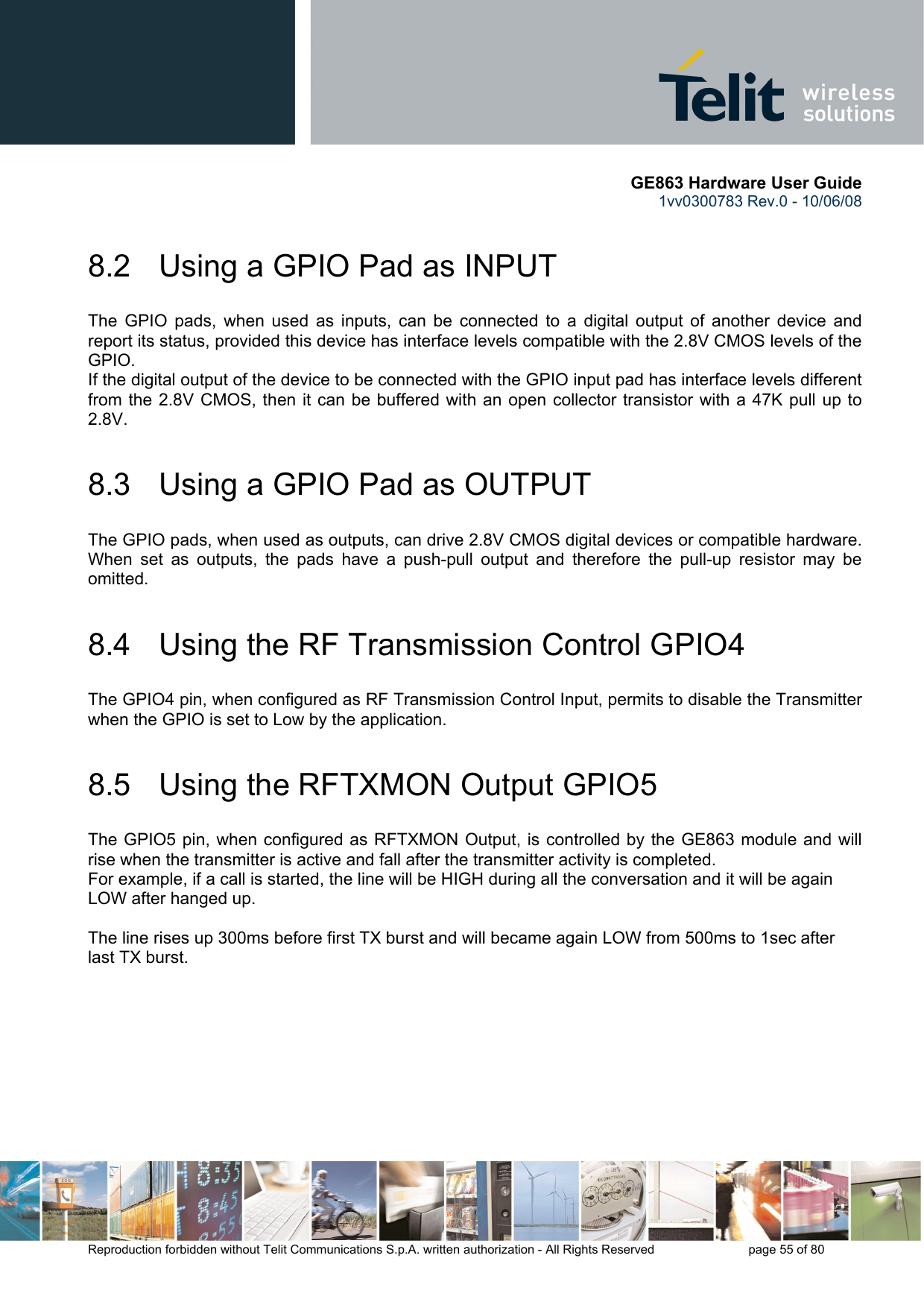       GE863 Hardware User Guide 1vv0300783 Rev.0 - 10/06/08 Reproduction forbidden without Telit Communications S.p.A. written authorization - All Rights Reserved    page 55 of 80  8.2   Using a GPIO Pad as INPUT The GPIO pads, when used as inputs, can be connected to a digital output of another device and report its status, provided this device has interface levels compatible with the 2.8V CMOS levels of the GPIO.  If the digital output of the device to be connected with the GPIO input pad has interface levels different from the 2.8V CMOS, then it can be buffered with an open collector transistor with a 47K pull up to 2.8V. 8.3   Using a GPIO Pad as OUTPUT The GPIO pads, when used as outputs, can drive 2.8V CMOS digital devices or compatible hardware. When set as outputs, the pads have a push-pull output and therefore the pull-up resistor may be omitted. 8.4   Using the RF Transmission Control GPIO4 The GPIO4 pin, when configured as RF Transmission Control Input, permits to disable the Transmitter when the GPIO is set to Low by the application. 8.5   Using the RFTXMON Output GPIO5 The GPIO5 pin, when configured as RFTXMON Output, is controlled by the GE863 module and will rise when the transmitter is active and fall after the transmitter activity is completed. For example, if a call is started, the line will be HIGH during all the conversation and it will be again LOW after hanged up.  The line rises up 300ms before first TX burst and will became again LOW from 500ms to 1sec after last TX burst. 