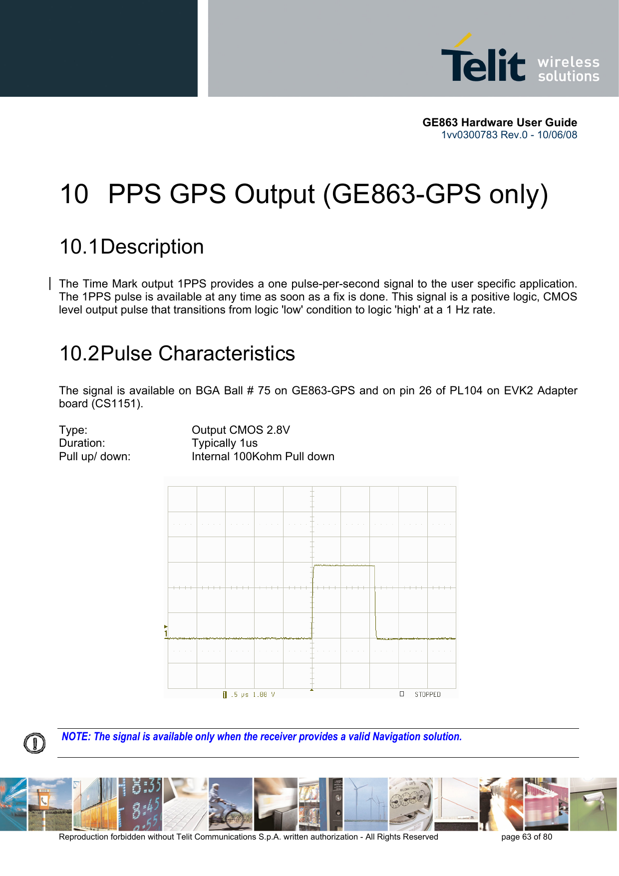       GE863 Hardware User Guide 1vv0300783 Rev.0 - 10/06/08 Reproduction forbidden without Telit Communications S.p.A. written authorization - All Rights Reserved    page 63 of 80  10   PPS GPS Output (GE863-GPS only) 10.1 Description The Time Mark output 1PPS provides a one pulse-per-second signal to the user specific application.  The 1PPS pulse is available at any time as soon as a fix is done. This signal is a positive logic, CMOS level output pulse that transitions from logic &apos;low&apos; condition to logic &apos;high&apos; at a 1 Hz rate.  10.2 Pulse  Characteristics The signal is available on BGA Ball # 75 on GE863-GPS and on pin 26 of PL104 on EVK2 Adapter board (CS1151).  Type:         Output CMOS 2.8V Duration:      Typically 1us Pull up/ down:     Internal 100Kohm Pull down                 NOTE: The signal is available only when the receiver provides a valid Navigation solution.  