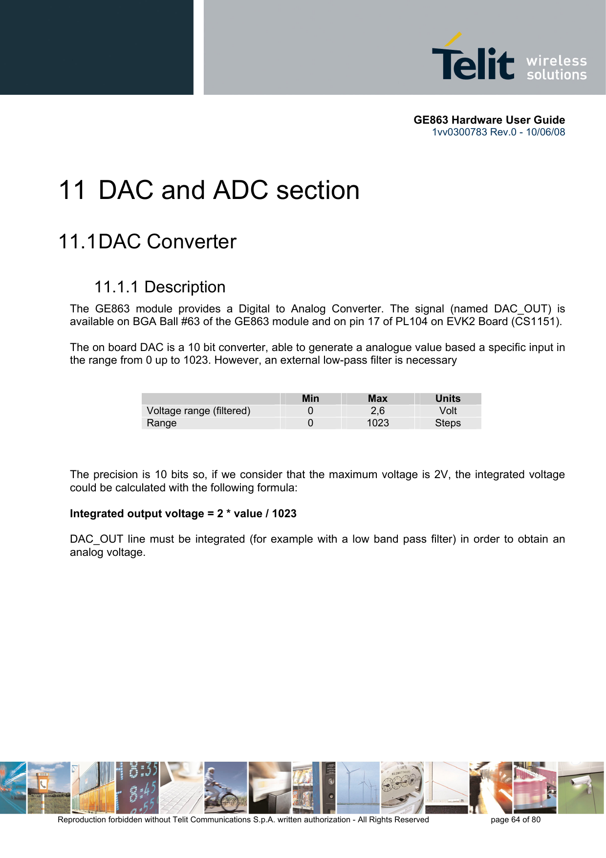      GE863 Hardware User Guide 1vv0300783 Rev.0 - 10/06/08 Reproduction forbidden without Telit Communications S.p.A. written authorization - All Rights Reserved    page 64 of 80  11  DAC and ADC section 11.1 DAC  Converter 11.1.1 Description The GE863 module provides a Digital to Analog Converter. The signal (named DAC_OUT) is available on BGA Ball #63 of the GE863 module and on pin 17 of PL104 on EVK2 Board (CS1151).  The on board DAC is a 10 bit converter, able to generate a analogue value based a specific input in the range from 0 up to 1023. However, an external low-pass filter is necessary    Min  Max  Units Voltage range (filtered)  0  2,6  Volt Range  0  1023  Steps    The precision is 10 bits so, if we consider that the maximum voltage is 2V, the integrated voltage could be calculated with the following formula:  Integrated output voltage = 2 * value / 1023  DAC_OUT line must be integrated (for example with a low band pass filter) in order to obtain an analog voltage. 