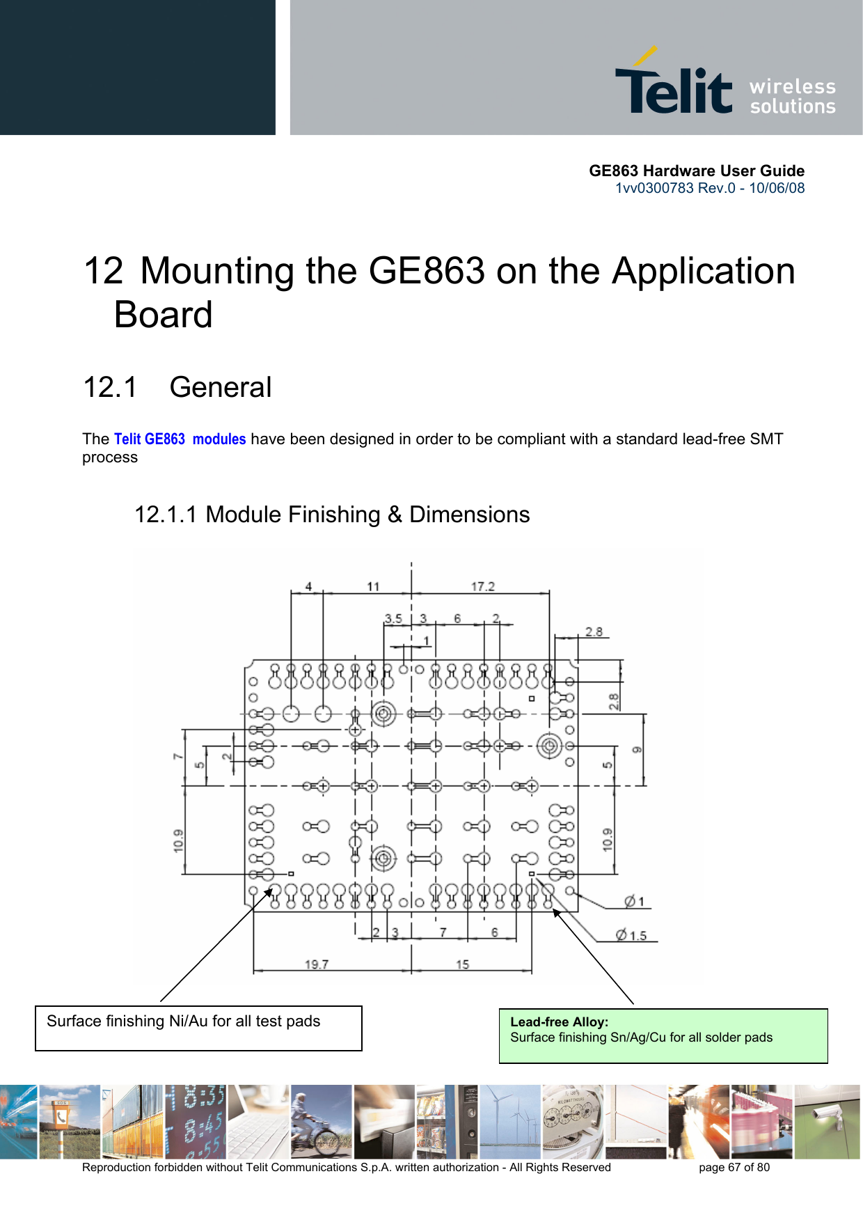       GE863 Hardware User Guide 1vv0300783 Rev.0 - 10/06/08 Reproduction forbidden without Telit Communications S.p.A. written authorization - All Rights Reserved    page 67 of 80  12  Mounting the GE863 on the Application Board 12.1 General The Telit GE863  modules have been designed in order to be compliant with a standard lead-free SMT process 12.1.1 Module Finishing &amp; Dimensions                              Surface finishing Ni/Au for all test pads  Lead-free Alloy:Surface finishing Sn/Ag/Cu for all solder pads 