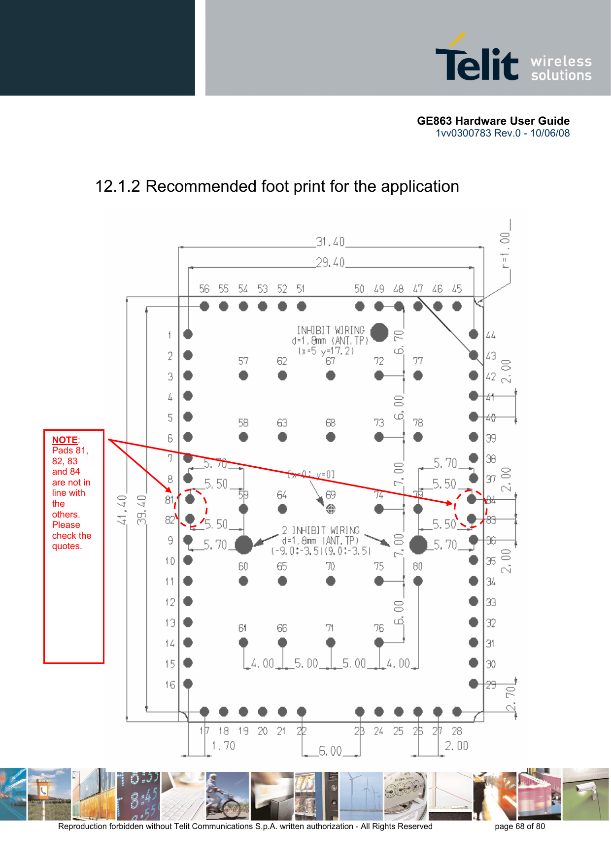       GE863 Hardware User Guide 1vv0300783 Rev.0 - 10/06/08 Reproduction forbidden without Telit Communications S.p.A. written authorization - All Rights Reserved    page 68 of 80   12.1.2 Recommended foot print for the application                                              NOTE: Pads 81, 82, 83 and 84 are not in line with the others. Please check the quotes. 