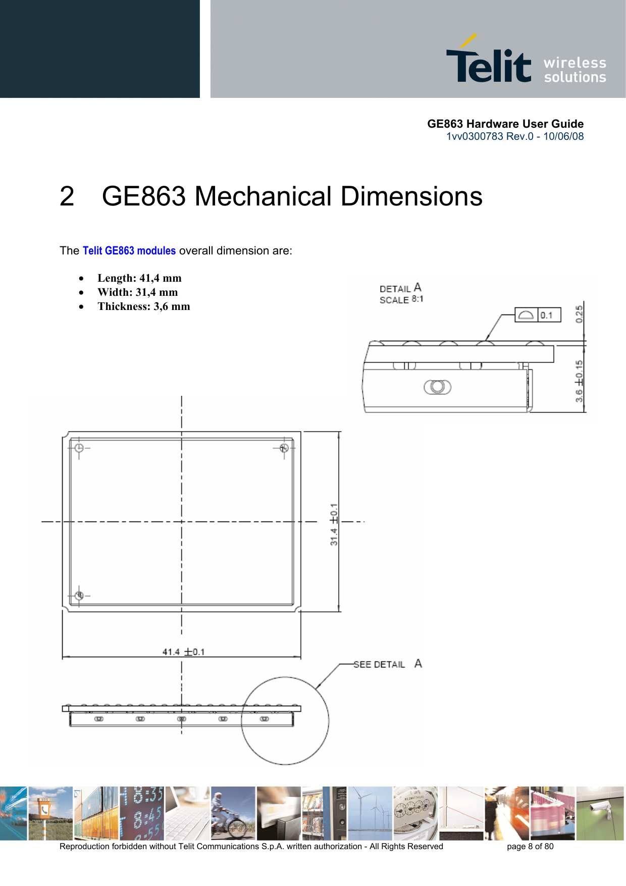       GE863 Hardware User Guide 1vv0300783 Rev.0 - 10/06/08 Reproduction forbidden without Telit Communications S.p.A. written authorization - All Rights Reserved    page 8 of 80  2 GE863 Mechanical Dimensions  The Telit GE863 modules overall dimension are:  • Length: 41,4 mm • Width: 31,4 mm • Thickness: 3,6 mm       
