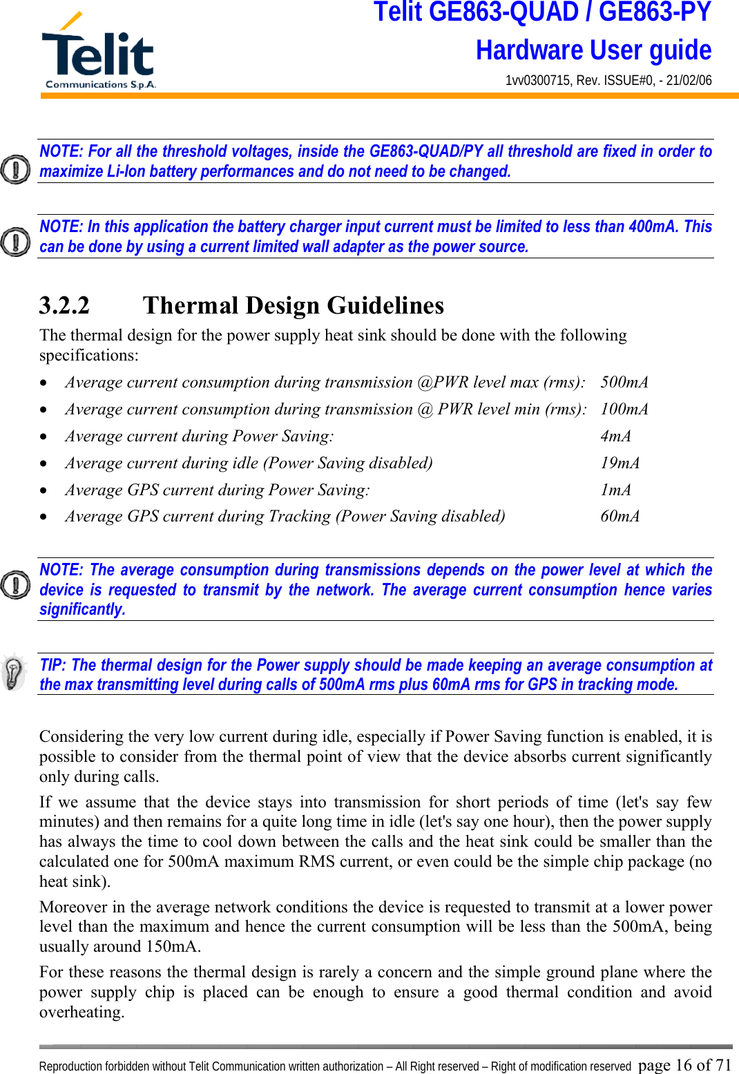 Telit GE863-QUAD / GE863-PY Hardware User guide 1vv0300715, Rev. ISSUE#0, - 21/02/06    Reproduction forbidden without Telit Communication written authorization – All Right reserved – Right of modification reserved page 16 of 71 NOTE: For all the threshold voltages, inside the GE863-QUAD/PY all threshold are fixed in order to maximize Li-Ion battery performances and do not need to be changed.  NOTE: In this application the battery charger input current must be limited to less than 400mA. This can be done by using a current limited wall adapter as the power source.  3.2.2   Thermal Design Guidelines The thermal design for the power supply heat sink should be done with the following specifications: •  Average current consumption during transmission @PWR level max (rms):  500mA •  Average current consumption during transmission @ PWR level min (rms):  100mA  •  Average current during Power Saving:             4mA •  Average current during idle (Power Saving disabled)        19mA •  Average GPS current during Power Saving:           1mA •  Average GPS current during Tracking (Power Saving disabled)    60mA  NOTE: The average consumption during transmissions depends on the power level at which the device is requested to transmit by the network. The average current consumption hence varies significantly.  TIP: The thermal design for the Power supply should be made keeping an average consumption at the max transmitting level during calls of 500mA rms plus 60mA rms for GPS in tracking mode.  Considering the very low current during idle, especially if Power Saving function is enabled, it is possible to consider from the thermal point of view that the device absorbs current significantly only during calls.  If we assume that the device stays into transmission for short periods of time (let&apos;s say few minutes) and then remains for a quite long time in idle (let&apos;s say one hour), then the power supply has always the time to cool down between the calls and the heat sink could be smaller than the calculated one for 500mA maximum RMS current, or even could be the simple chip package (no heat sink). Moreover in the average network conditions the device is requested to transmit at a lower power level than the maximum and hence the current consumption will be less than the 500mA, being usually around 150mA. For these reasons the thermal design is rarely a concern and the simple ground plane where the power supply chip is placed can be enough to ensure a good thermal condition and avoid overheating.  