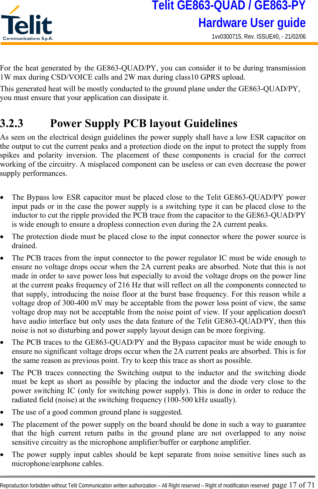 Telit GE863-QUAD / GE863-PY Hardware User guide 1vv0300715, Rev. ISSUE#0, - 21/02/06    Reproduction forbidden without Telit Communication written authorization – All Right reserved – Right of modification reserved page 17 of 71 For the heat generated by the GE863-QUAD/PY, you can consider it to be during transmission 1W max during CSD/VOICE calls and 2W max during class10 GPRS upload.  This generated heat will be mostly conducted to the ground plane under the GE863-QUAD/PY, you must ensure that your application can dissipate it.  3.2.3    Power Supply PCB layout Guidelines As seen on the electrical design guidelines the power supply shall have a low ESR capacitor on the output to cut the current peaks and a protection diode on the input to protect the supply from spikes and polarity inversion. The placement of these components is crucial for the correct working of the circuitry. A misplaced component can be useless or can even decrease the power supply performances.  •  The Bypass low ESR capacitor must be placed close to the Telit GE863-QUAD/PY power input pads or in the case the power supply is a switching type it can be placed close to the inductor to cut the ripple provided the PCB trace from the capacitor to the GE863-QUAD/PY is wide enough to ensure a dropless connection even during the 2A current peaks. •  The protection diode must be placed close to the input connector where the power source is drained. •  The PCB traces from the input connector to the power regulator IC must be wide enough to ensure no voltage drops occur when the 2A current peaks are absorbed. Note that this is not made in order to save power loss but especially to avoid the voltage drops on the power line at the current peaks frequency of 216 Hz that will reflect on all the components connected to that supply, introducing the noise floor at the burst base frequency. For this reason while a voltage drop of 300-400 mV may be acceptable from the power loss point of view, the same voltage drop may not be acceptable from the noise point of view. If your application doesn&apos;t have audio interface but only uses the data feature of the Telit GE863-QUAD/PY, then this noise is not so disturbing and power supply layout design can be more forgiving. •  The PCB traces to the GE863-QUAD/PY and the Bypass capacitor must be wide enough to ensure no significant voltage drops occur when the 2A current peaks are absorbed. This is for the same reason as previous point. Try to keep this trace as short as possible. •  The PCB traces connecting the Switching output to the inductor and the switching diode must be kept as short as possible by placing the inductor and the diode very close to the power switching IC (only for switching power supply). This is done in order to reduce the radiated field (noise) at the switching frequency (100-500 kHz usually). •  The use of a good common ground plane is suggested. •  The placement of the power supply on the board should be done in such a way to guarantee that the high current return paths in the ground plane are not overlapped to any noise sensitive circuitry as the microphone amplifier/buffer or earphone amplifier. •  The power supply input cables should be kept separate from noise sensitive lines such as microphone/earphone cables. 