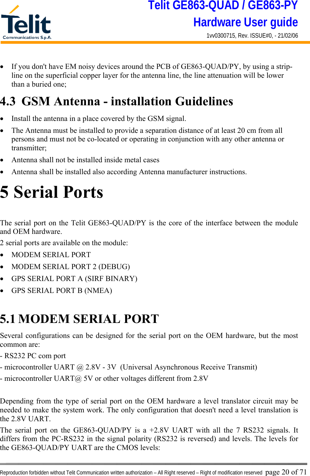 Telit GE863-QUAD / GE863-PY Hardware User guide 1vv0300715, Rev. ISSUE#0, - 21/02/06    Reproduction forbidden without Telit Communication written authorization – All Right reserved – Right of modification reserved page 20 of 71 •  If you don&apos;t have EM noisy devices around the PCB of GE863-QUAD/PY, by using a strip-line on the superficial copper layer for the antenna line, the line attenuation will be lower than a buried one; 4.3  GSM Antenna - installation Guidelines •  Install the antenna in a place covered by the GSM signal. •  The Antenna must be installed to provide a separation distance of at least 20 cm from all persons and must not be co-located or operating in conjunction with any other antenna or transmitter; •  Antenna shall not be installed inside metal cases  •  Antenna shall be installed also according Antenna manufacturer instructions. 5 Serial Ports The serial port on the Telit GE863-QUAD/PY is the core of the interface between the module and OEM hardware.  2 serial ports are available on the module: •  MODEM SERIAL PORT •  MODEM SERIAL PORT 2 (DEBUG) •  GPS SERIAL PORT A (SIRF BINARY) •  GPS SERIAL PORT B (NMEA)  5.1 MODEM SERIAL PORT Several configurations can be designed for the serial port on the OEM hardware, but the most common are: - RS232 PC com port - microcontroller UART @ 2.8V - 3V  (Universal Asynchronous Receive Transmit)  - microcontroller UART@ 5V or other voltages different from 2.8V   Depending from the type of serial port on the OEM hardware a level translator circuit may be needed to make the system work. The only configuration that doesn&apos;t need a level translation is the 2.8V UART. The serial port on the GE863-QUAD/PY is a +2.8V UART with all the 7 RS232 signals. It differs from the PC-RS232 in the signal polarity (RS232 is reversed) and levels. The levels for the GE863-QUAD/PY UART are the CMOS levels: 