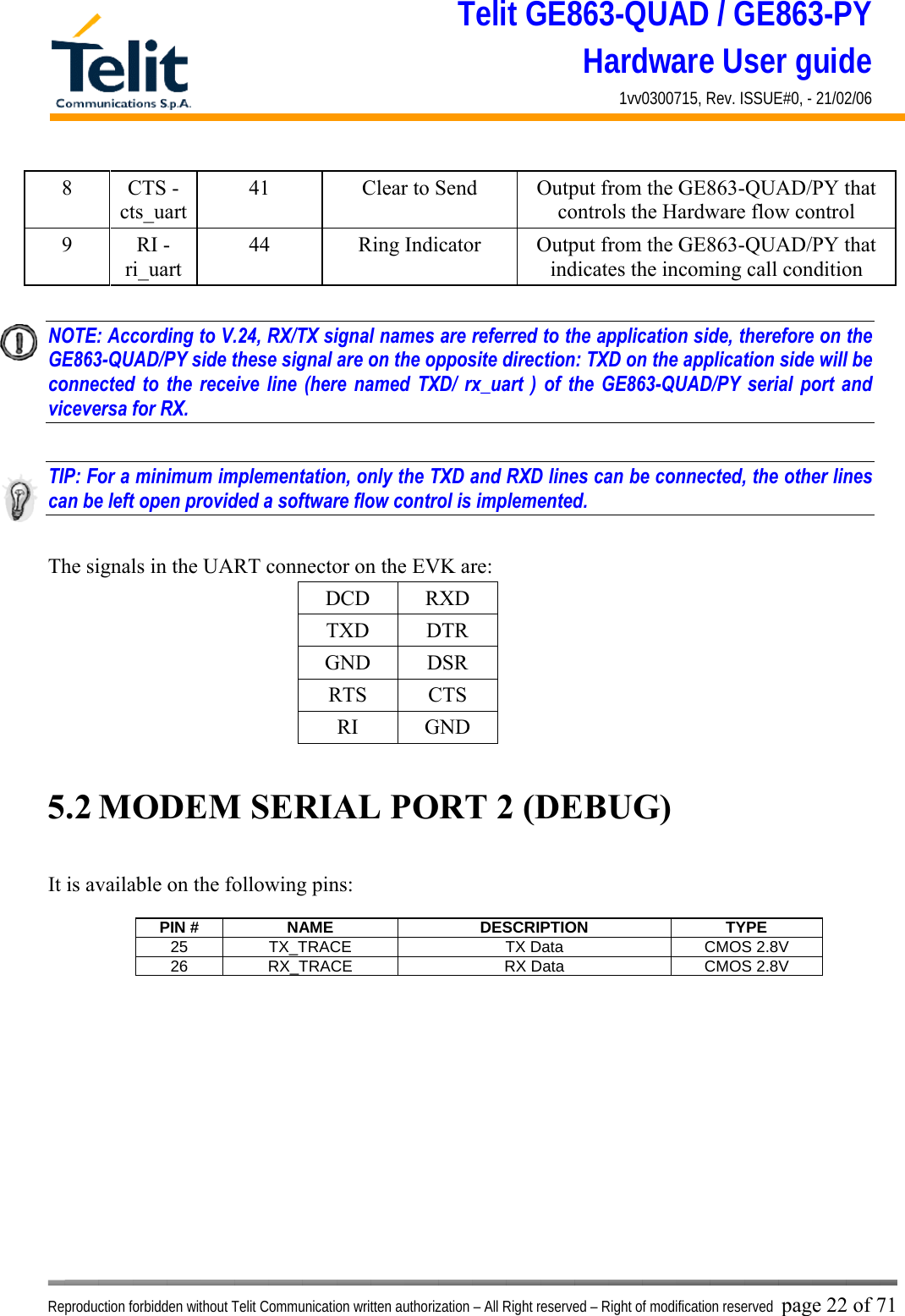Telit GE863-QUAD / GE863-PY Hardware User guide 1vv0300715, Rev. ISSUE#0, - 21/02/06    Reproduction forbidden without Telit Communication written authorization – All Right reserved – Right of modification reserved page 22 of 71 8 CTS - cts_uart 41  Clear to Send  Output from the GE863-QUAD/PY that controls the Hardware flow control 9 RI - ri_uart 44  Ring Indicator  Output from the GE863-QUAD/PY that indicates the incoming call condition  NOTE: According to V.24, RX/TX signal names are referred to the application side, therefore on the GE863-QUAD/PY side these signal are on the opposite direction: TXD on the application side will be connected to the receive line (here named TXD/ rx_uart ) of the GE863-QUAD/PY serial port and viceversa for RX.  TIP: For a minimum implementation, only the TXD and RXD lines can be connected, the other lines can be left open provided a software flow control is implemented.  The signals in the UART connector on the EVK are: DCD RXD TXD DTR GND DSR RTS CTS RI GND  5.2 MODEM SERIAL PORT 2 (DEBUG)  It is available on the following pins:  PIN #  NAME  DESCRIPTION  TYPE 25  TX_TRACE  TX Data   CMOS 2.8V 26  RX_TRACE  RX Data   CMOS 2.8V  