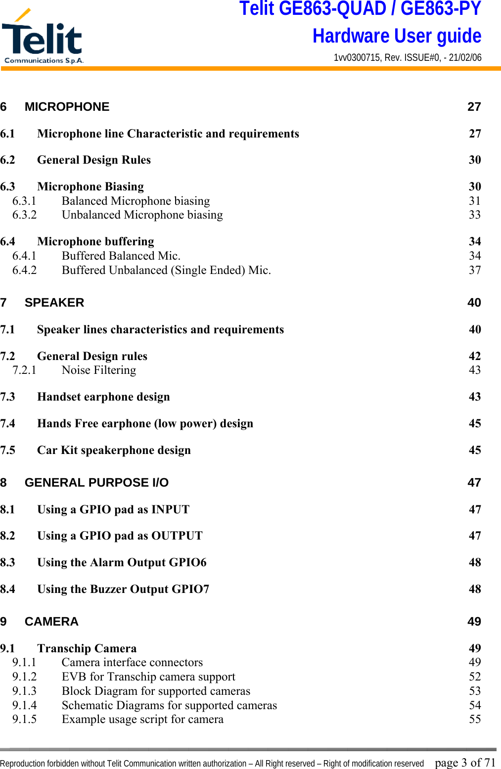 Telit GE863-QUAD / GE863-PY Hardware User guide 1vv0300715, Rev. ISSUE#0, - 21/02/06    Reproduction forbidden without Telit Communication written authorization – All Right reserved – Right of modification reserved page 3 of 71 6 MICROPHONE 27 6.1 Microphone line Characteristic and requirements  27 6.2 General Design Rules  30 6.3 Microphone Biasing  30 6.3.1  Balanced Microphone biasing  31 6.3.2 Unbalanced Microphone biasing  33 6.4 Microphone buffering  34 6.4.1  Buffered Balanced Mic.  34 6.4.2  Buffered Unbalanced (Single Ended) Mic.  37 7 SPEAKER 40 7.1 Speaker lines characteristics and requirements  40 7.2 General Design rules  42 7.2.1 Noise Filtering  43 7.3 Handset earphone design  43 7.4 Hands Free earphone (low power) design  45 7.5 Car Kit speakerphone design  45 8 GENERAL PURPOSE I/O  47 8.1 Using a GPIO pad as INPUT  47 8.2 Using a GPIO pad as OUTPUT  47 8.3 Using the Alarm Output GPIO6  48 8.4 Using the Buzzer Output GPIO7  48 9 CAMERA 49 9.1 Transchip Camera  49 9.1.1  Camera interface connectors  49 9.1.2  EVB for Transchip camera support  52 9.1.3  Block Diagram for supported cameras  53 9.1.4  Schematic Diagrams for supported cameras  54 9.1.5  Example usage script for camera  55 