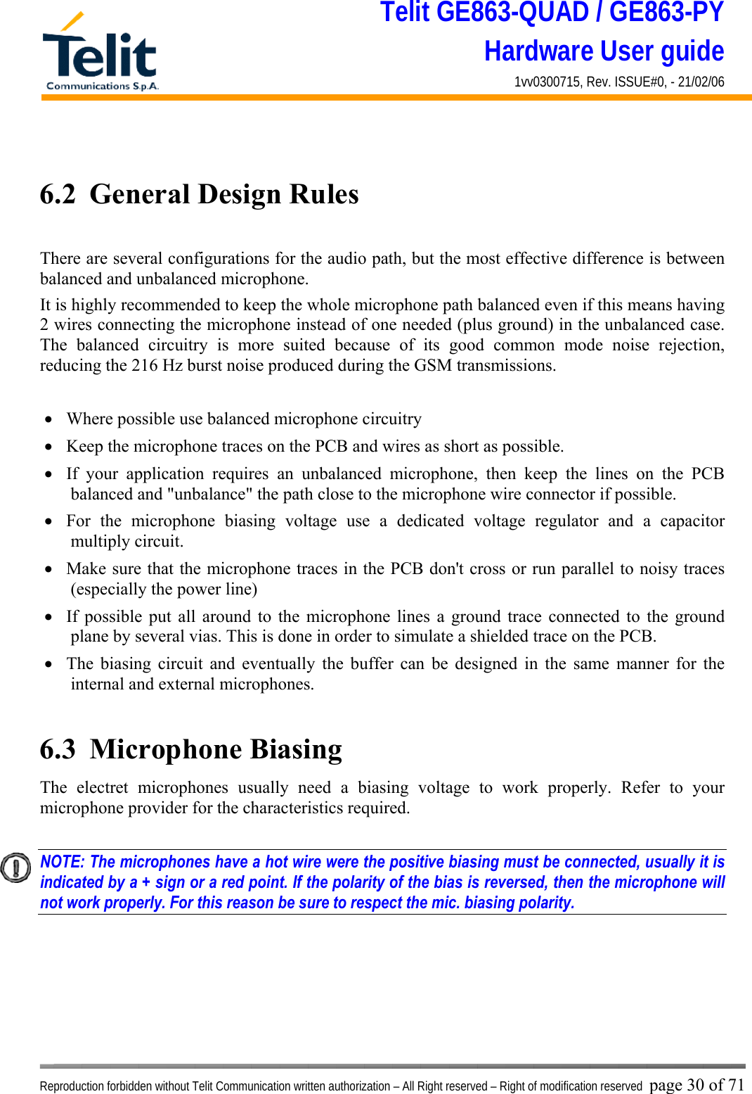 Telit GE863-QUAD / GE863-PY Hardware User guide 1vv0300715, Rev. ISSUE#0, - 21/02/06    Reproduction forbidden without Telit Communication written authorization – All Right reserved – Right of modification reserved page 30 of 71  6.2  General Design Rules  There are several configurations for the audio path, but the most effective difference is between balanced and unbalanced microphone. It is highly recommended to keep the whole microphone path balanced even if this means having 2 wires connecting the microphone instead of one needed (plus ground) in the unbalanced case. The balanced circuitry is more suited because of its good common mode noise rejection, reducing the 216 Hz burst noise produced during the GSM transmissions.  •  Where possible use balanced microphone circuitry •  Keep the microphone traces on the PCB and wires as short as possible. •  If your application requires an unbalanced microphone, then keep the lines on the PCB balanced and &quot;unbalance&quot; the path close to the microphone wire connector if possible. •  For the microphone biasing voltage use a dedicated voltage regulator and a capacitor multiply circuit. •  Make sure that the microphone traces in the PCB don&apos;t cross or run parallel to noisy traces (especially the power line)  •  If possible put all around to the microphone lines a ground trace connected to the ground plane by several vias. This is done in order to simulate a shielded trace on the PCB. •  The biasing circuit and eventually the buffer can be designed in the same manner for the internal and external microphones.  6.3  Microphone Biasing The electret microphones usually need a biasing voltage to work properly. Refer to your microphone provider for the characteristics required.  NOTE: The microphones have a hot wire were the positive biasing must be connected, usually it is indicated by a + sign or a red point. If the polarity of the bias is reversed, then the microphone will not work properly. For this reason be sure to respect the mic. biasing polarity.    