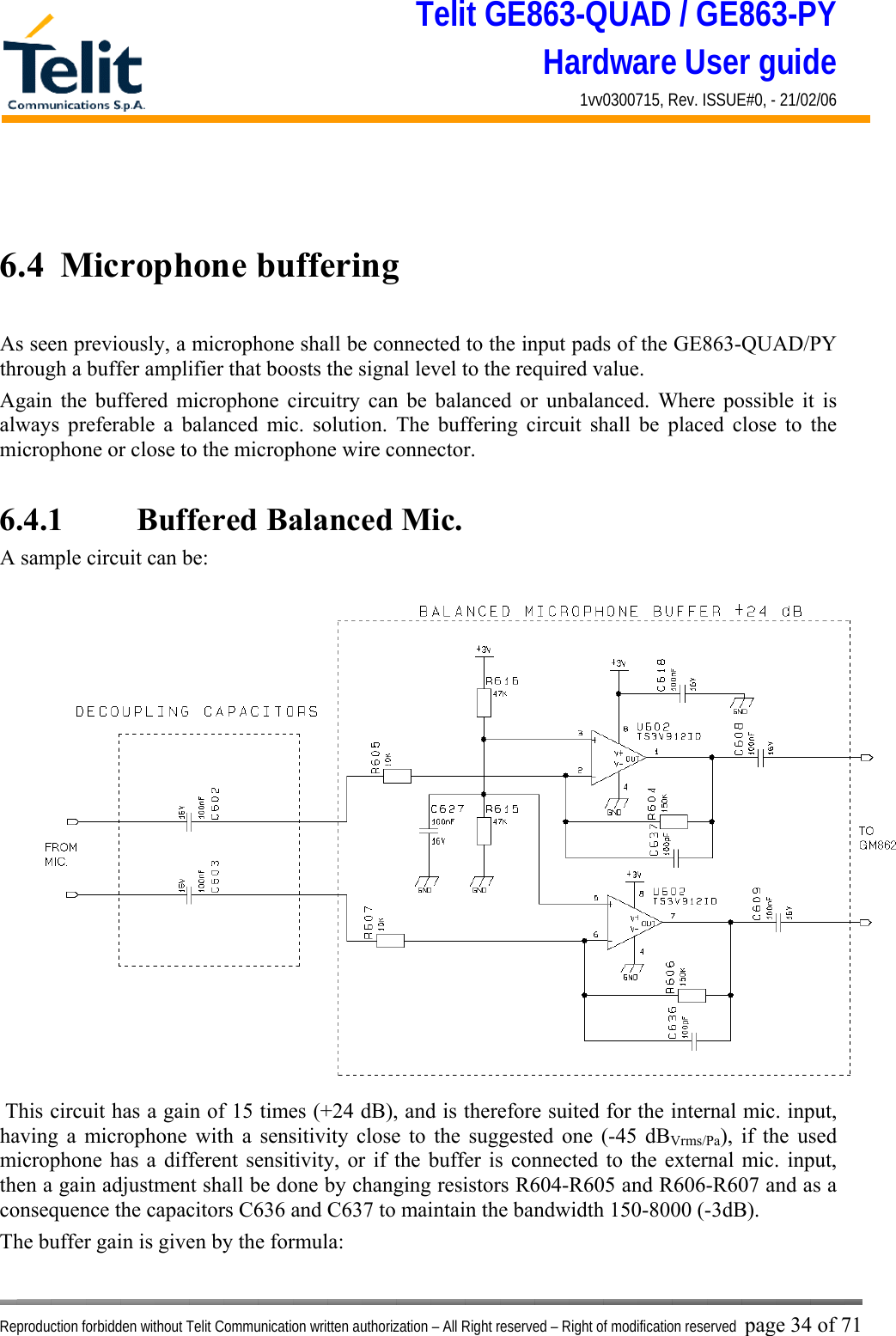 Telit GE863-QUAD / GE863-PY Hardware User guide 1vv0300715, Rev. ISSUE#0, - 21/02/06    Reproduction forbidden without Telit Communication written authorization – All Right reserved – Right of modification reserved page 34 of 71   6.4  Microphone buffering  As seen previously, a microphone shall be connected to the input pads of the GE863-QUAD/PY through a buffer amplifier that boosts the signal level to the required value. Again the buffered microphone circuitry can be balanced or unbalanced. Where possible it is always preferable a balanced mic. solution. The buffering circuit shall be placed close to the microphone or close to the microphone wire connector.  6.4.1    Buffered Balanced Mic. A sample circuit can be:  This circuit has a gain of 15 times (+24 dB), and is therefore suited for the internal mic. input, having a microphone with a sensitivity close to the suggested one (-45 dBVrms/Pa), if the used microphone has a different sensitivity, or if the buffer is connected to the external mic. input, then a gain adjustment shall be done by changing resistors R604-R605 and R606-R607 and as a consequence the capacitors C636 and C637 to maintain the bandwidth 150-8000 (-3dB). The buffer gain is given by the formula: 