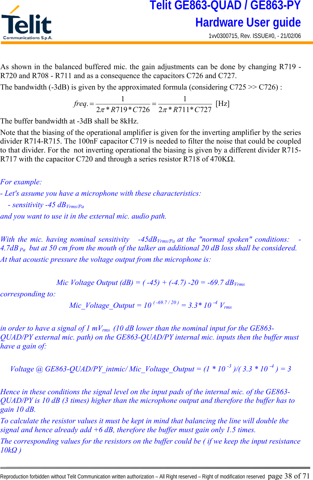 Telit GE863-QUAD / GE863-PY Hardware User guide 1vv0300715, Rev. ISSUE#0, - 21/02/06    Reproduction forbidden without Telit Communication written authorization – All Right reserved – Right of modification reserved page 38 of 71 As shown in the balanced buffered mic. the gain adjustments can be done by changing R719 - R720 and R708 - R711 and as a consequence the capacitors C726 and C727.  The bandwidth (-3dB) is given by the approximated formula (considering C725 &gt;&gt; C726) : 727*711*21726*719*21.CRCRfreqππ==  [Hz] The buffer bandwidth at -3dB shall be 8kHz. Note that the biasing of the operational amplifier is given for the inverting amplifier by the series divider R714-R715. The 100nF capacitor C719 is needed to filter the noise that could be coupled to that divider. For the  not inverting operational the biasing is given by a different divider R715-R717 with the capacitor C720 and through a series resistor R718 of 470KΩ.  For example: - Let&apos;s assume you have a microphone with these characteristics:     - sensitivity -45 dBVrms/Pa  and you want to use it in the external mic. audio path.  With the mic. having nominal sensitivity   -45dBVrms/Pa  at the &quot;normal spoken&quot; conditions:   -4.7dB Pa  but at 50 cm from the mouth of the talker an additional 20 dB loss shall be considered. At that acoustic pressure the voltage output from the microphone is:  Mic Voltage Output (dB) = ( -45) + (-4.7) -20 = -69.7 dBVrms corresponding to: Mic_Voltage_Output = 10 ( -69.7 / 20 ) = 3.3* 10 -4 Vrms  in order to have a signal of 1 mVrms  (10 dB lower than the nominal input for the GE863-QUAD/PY external mic. path) on the GE863-QUAD/PY internal mic. inputs then the buffer must have a gain of:  Voltage @ GE863-QUAD/PY_intmic/ Mic_Voltage_Output = (1 * 10 -3 )/( 3.3 * 10 -4 ) = 3   Hence in these conditions the signal level on the input pads of the internal mic. of the GE863-QUAD/PY is 10 dB (3 times) higher than the microphone output and therefore the buffer has to gain 10 dB. To calculate the resistor values it must be kept in mind that balancing the line will double the signal and hence already add +6 dB, therefore the buffer must gain only 1.5 times. The corresponding values for the resistors on the buffer could be ( if we keep the input resistance 10kΩ ) 