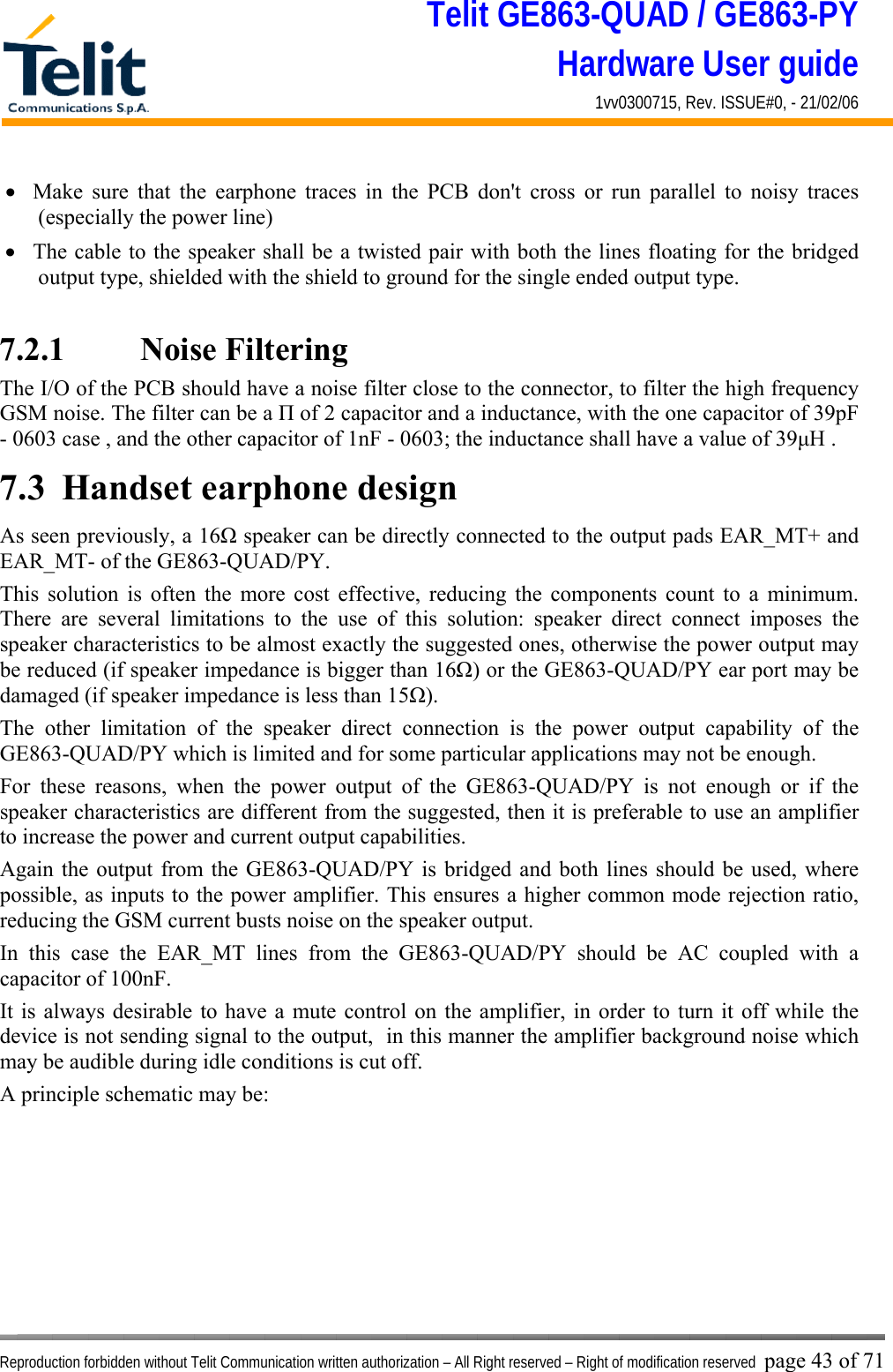 Telit GE863-QUAD / GE863-PY Hardware User guide 1vv0300715, Rev. ISSUE#0, - 21/02/06    Reproduction forbidden without Telit Communication written authorization – All Right reserved – Right of modification reserved page 43 of 71 •  Make sure that the earphone traces in the PCB don&apos;t cross or run parallel to noisy traces (especially the power line)  •  The cable to the speaker shall be a twisted pair with both the lines floating for the bridged output type, shielded with the shield to ground for the single ended output type.  7.2.1    Noise Filtering The I/O of the PCB should have a noise filter close to the connector, to filter the high frequency GSM noise. The filter can be a Π of 2 capacitor and a inductance, with the one capacitor of 39pF - 0603 case , and the other capacitor of 1nF - 0603; the inductance shall have a value of 39μH . 7.3  Handset earphone design As seen previously, a 16Ω speaker can be directly connected to the output pads EAR_MT+ and EAR_MT- of the GE863-QUAD/PY. This solution is often the more cost effective, reducing the components count to a minimum. There are several limitations to the use of this solution: speaker direct connect imposes the speaker characteristics to be almost exactly the suggested ones, otherwise the power output may be reduced (if speaker impedance is bigger than 16Ω) or the GE863-QUAD/PY ear port may be damaged (if speaker impedance is less than 15Ω). The other limitation of the speaker direct connection is the power output capability of the GE863-QUAD/PY which is limited and for some particular applications may not be enough. For these reasons, when the power output of the GE863-QUAD/PY is not enough or if the speaker characteristics are different from the suggested, then it is preferable to use an amplifier to increase the power and current output capabilities.  Again the output from the GE863-QUAD/PY is bridged and both lines should be used, where possible, as inputs to the power amplifier. This ensures a higher common mode rejection ratio, reducing the GSM current busts noise on the speaker output. In this case the EAR_MT lines from the GE863-QUAD/PY should be AC coupled with a capacitor of 100nF. It is always desirable to have a mute control on the amplifier, in order to turn it off while the device is not sending signal to the output,  in this manner the amplifier background noise which may be audible during idle conditions is cut off. A principle schematic may be: 