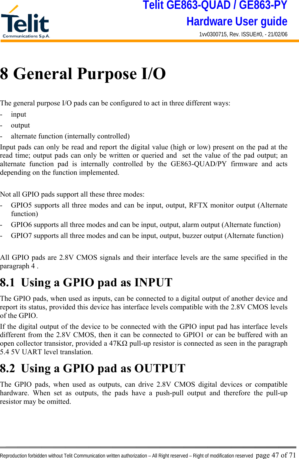 Telit GE863-QUAD / GE863-PY Hardware User guide 1vv0300715, Rev. ISSUE#0, - 21/02/06    Reproduction forbidden without Telit Communication written authorization – All Right reserved – Right of modification reserved page 47 of 71 8 General Purpose I/O The general purpose I/O pads can be configured to act in three different ways: - input - output - alternate function (internally controlled) Input pads can only be read and report the digital value (high or low) present on the pad at the read time; output pads can only be written or queried and  set the value of the pad output; an alternate function pad is internally controlled by the GE863-QUAD/PY firmware and acts depending on the function implemented.   Not all GPIO pads support all these three modes: -  GPIO5 supports all three modes and can be input, output, RFTX monitor output (Alternate function) -  GPIO6 supports all three modes and can be input, output, alarm output (Alternate function) -  GPIO7 supports all three modes and can be input, output, buzzer output (Alternate function)  All GPIO pads are 2.8V CMOS signals and their interface levels are the same specified in the paragraph 4 . 8.1  Using a GPIO pad as INPUT The GPIO pads, when used as inputs, can be connected to a digital output of another device and report its status, provided this device has interface levels compatible with the 2.8V CMOS levels of the GPIO.  If the digital output of the device to be connected with the GPIO input pad has interface levels different from the 2.8V CMOS, then it can be connected to GPIO1 or can be buffered with an open collector transistor, provided a 47KΩ pull-up resistor is connected as seen in the paragraph 5.4 5V UART level translation. 8.2  Using a GPIO pad as OUTPUT The GPIO pads, when used as outputs, can drive 2.8V CMOS digital devices or compatible hardware. When set as outputs, the pads have a push-pull output and therefore the pull-up resistor may be omitted. 