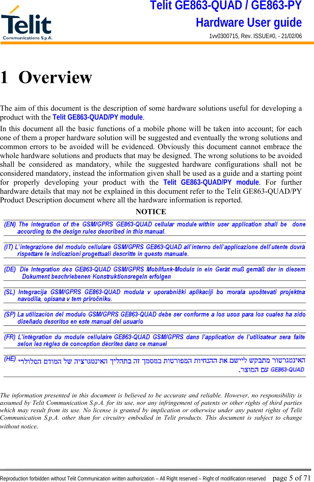 Telit GE863-QUAD / GE863-PY Hardware User guide 1vv0300715, Rev. ISSUE#0, - 21/02/06    Reproduction forbidden without Telit Communication written authorization – All Right reserved – Right of modification reserved page 5 of 71 1  Overview The aim of this document is the description of some hardware solutions useful for developing a product with the Telit GE863-QUAD/PY module. In this document all the basic functions of a mobile phone will be taken into account; for each one of them a proper hardware solution will be suggested and eventually the wrong solutions and common errors to be avoided will be evidenced. Obviously this document cannot embrace the whole hardware solutions and products that may be designed. The wrong solutions to be avoided shall be considered as mandatory, while the suggested hardware configurations shall not be considered mandatory, instead the information given shall be used as a guide and a starting point for properly developing your product with the Telit GE863-QUAD/PY module. For further hardware details that may not be explained in this document refer to the Telit GE863-QUAD/PY Product Description document where all the hardware information is reported. NOTICE   The information presented in this document is believed to be accurate and reliable. However, no responsibility is assumed by Telit Communication S.p.A. for its use, nor any infringement of patents or other rights of third parties which may result from its use. No license is granted by implication or otherwise under any patent rights of Telit Communication S.p.A. other than for circuitry embodied in Telit products. This document is subject to change without notice. 