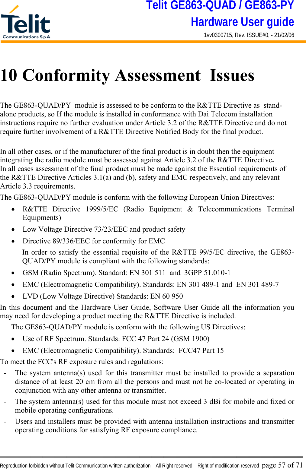 Telit GE863-QUAD / GE863-PY Hardware User guide 1vv0300715, Rev. ISSUE#0, - 21/02/06    Reproduction forbidden without Telit Communication written authorization – All Right reserved – Right of modification reserved page 57 of 71 10 Conformity Assessment  Issues The GE863-QUAD/PY  module is assessed to be conform to the R&amp;TTE Directive as  stand-alone products, so If the module is installed in conformance with Dai Telecom installation instructions require no further evaluation under Article 3.2 of the R&amp;TTE Directive and do not require further involvement of a R&amp;TTE Directive Notified Body for the final product.  In all other cases, or if the manufacturer of the final product is in doubt then the equipment integrating the radio module must be assessed against Article 3.2 of the R&amp;TTE Directive.  In all cases assessment of the final product must be made against the Essential requirements of the R&amp;TTE Directive Articles 3.1(a) and (b), safety and EMC respectively, and any relevant Article 3.3 requirements. The GE863-QUAD/PY module is conform with the following European Union Directives: •  R&amp;TTE Directive 1999/5/EC (Radio Equipment &amp; Telecommunications Terminal Equipments) •  Low Voltage Directive 73/23/EEC and product safety •  Directive 89/336/EEC for conformity for EMC In order to satisfy the essential requisite of the R&amp;TTE 99/5/EC directive, the GE863-QUAD/PY module is compliant with the following standards:  •  GSM (Radio Spectrum). Standard: EN 301 511  and  3GPP 51.010-1  •  EMC (Electromagnetic Compatibility). Standards: EN 301 489-1 and  EN 301 489-7 •  LVD (Low Voltage Directive) Standards: EN 60 950 In this document and the Hardware User Guide, Software User Guide all the information you may need for developing a product meeting the R&amp;TTE Directive is included. The GE863-QUAD/PY module is conform with the following US Directives: •  Use of RF Spectrum. Standards: FCC 47 Part 24 (GSM 1900) •  EMC (Electromagnetic Compatibility). Standards:  FCC47 Part 15 To meet the FCC&apos;s RF exposure rules and regulations: -  The system antenna(s) used for this transmitter must be installed to provide a separation distance of at least 20 cm from all the persons and must not be co-located or operating in conjunction with any other antenna or transmitter. -  The system antenna(s) used for this module must not exceed 3 dBi for mobile and fixed or mobile operating configurations. -  Users and installers must be provided with antenna installation instructions and transmitter operating conditions for satisfying RF exposure compliance. 
