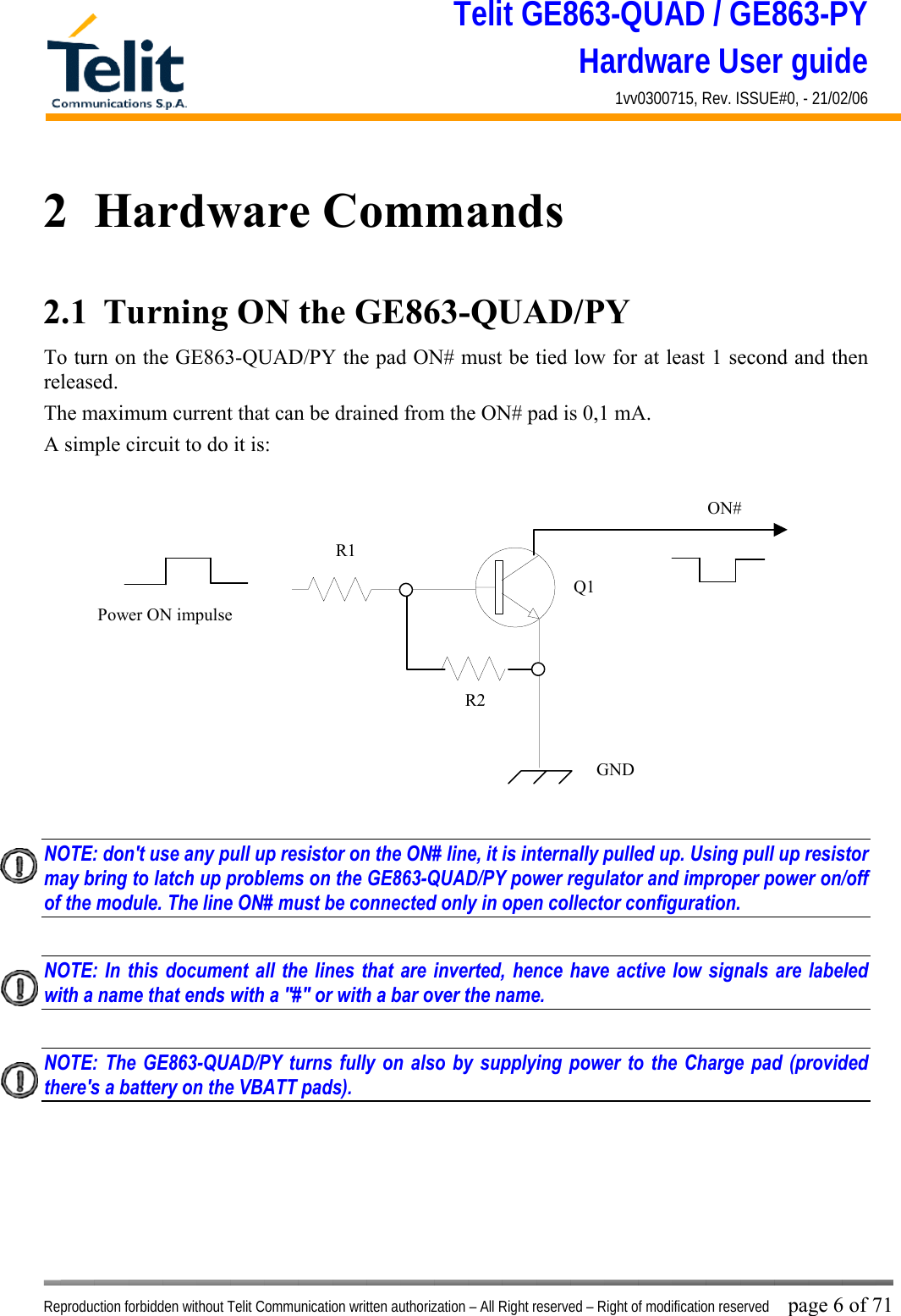 Telit GE863-QUAD / GE863-PY Hardware User guide 1vv0300715, Rev. ISSUE#0, - 21/02/06    Reproduction forbidden without Telit Communication written authorization – All Right reserved – Right of modification reserved page 6 of 71 2  Hardware Commands 2.1  Turning ON the GE863-QUAD/PY To turn on the GE863-QUAD/PY the pad ON# must be tied low for at least 1 second and then released. The maximum current that can be drained from the ON# pad is 0,1 mA. A simple circuit to do it is:   NOTE: don&apos;t use any pull up resistor on the ON# line, it is internally pulled up. Using pull up resistor may bring to latch up problems on the GE863-QUAD/PY power regulator and improper power on/off of the module. The line ON# must be connected only in open collector configuration.  NOTE: In this document all the lines that are inverted, hence have active low signals are labeled with a name that ends with a &quot;#&quot; or with a bar over the name.  NOTE: The GE863-QUAD/PY turns fully on also by supplying power to the Charge pad (provided there&apos;s a battery on the VBATT pads).        ON#Power ON impulse  GNDR1R2Q1
