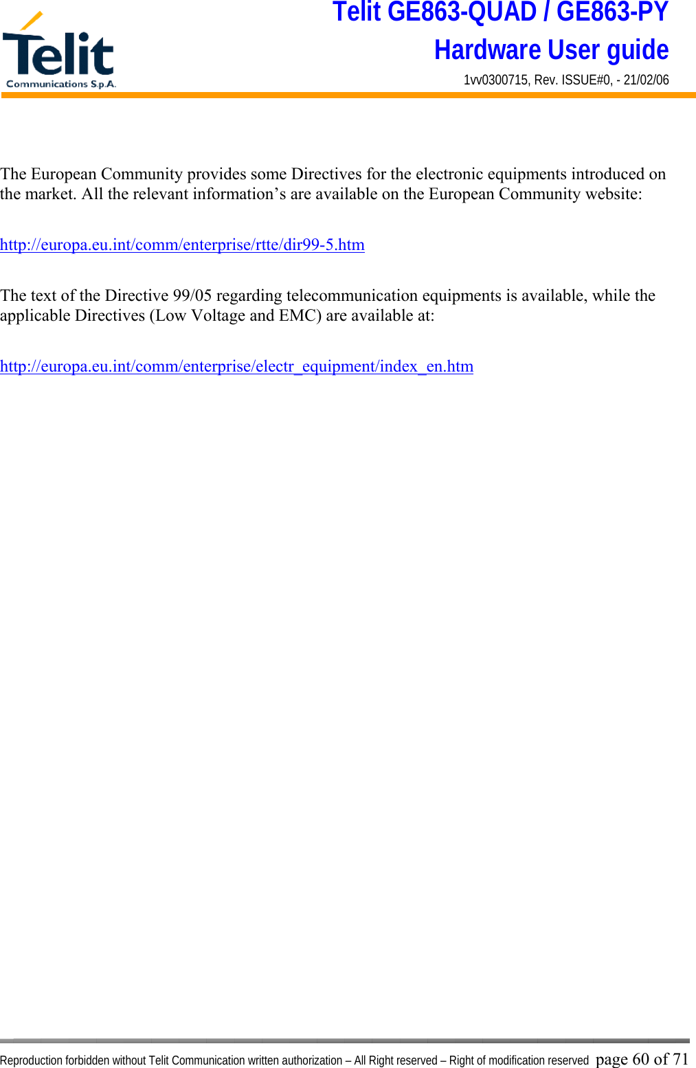 Telit GE863-QUAD / GE863-PY Hardware User guide 1vv0300715, Rev. ISSUE#0, - 21/02/06    Reproduction forbidden without Telit Communication written authorization – All Right reserved – Right of modification reserved page 60 of 71  The European Community provides some Directives for the electronic equipments introduced on the market. All the relevant information’s are available on the European Community website:  http://europa.eu.int/comm/enterprise/rtte/dir99-5.htm   The text of the Directive 99/05 regarding telecommunication equipments is available, while the applicable Directives (Low Voltage and EMC) are available at:  http://europa.eu.int/comm/enterprise/electr_equipment/index_en.htm  