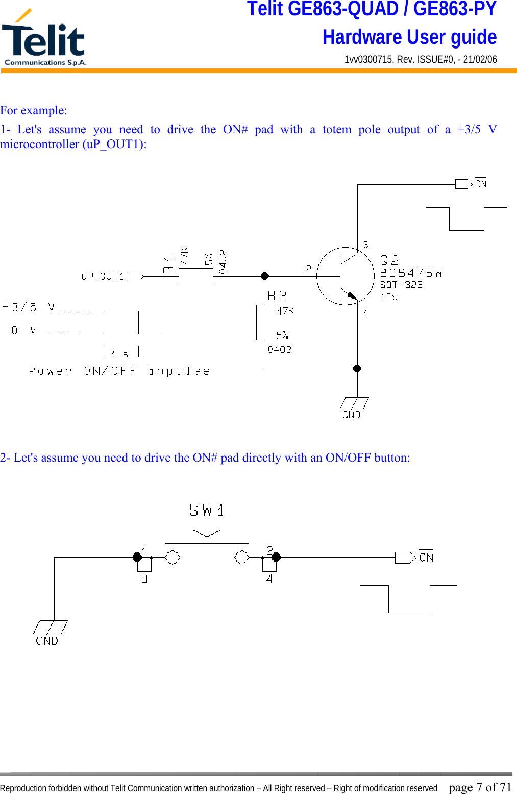 Telit GE863-QUAD / GE863-PY Hardware User guide 1vv0300715, Rev. ISSUE#0, - 21/02/06    Reproduction forbidden without Telit Communication written authorization – All Right reserved – Right of modification reserved page 7 of 71 For example: 1- Let&apos;s assume you need to drive the ON# pad with a totem pole output of a +3/5 V microcontroller (uP_OUT1):   2- Let&apos;s assume you need to drive the ON# pad directly with an ON/OFF button:    