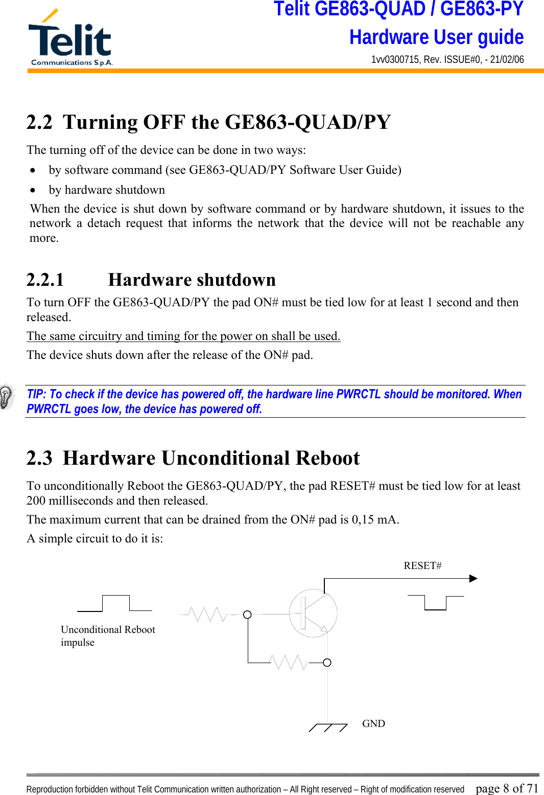 Telit GE863-QUAD / GE863-PY Hardware User guide 1vv0300715, Rev. ISSUE#0, - 21/02/06    Reproduction forbidden without Telit Communication written authorization – All Right reserved – Right of modification reserved page 8 of 71 2.2  Turning OFF the GE863-QUAD/PY The turning off of the device can be done in two ways: •  by software command (see GE863-QUAD/PY Software User Guide) •  by hardware shutdown When the device is shut down by software command or by hardware shutdown, it issues to the network a detach request that informs the network that the device will not be reachable any more.   2.2.1    Hardware shutdown To turn OFF the GE863-QUAD/PY the pad ON# must be tied low for at least 1 second and then released. The same circuitry and timing for the power on shall be used. The device shuts down after the release of the ON# pad.  TIP: To check if the device has powered off, the hardware line PWRCTL should be monitored. When PWRCTL goes low, the device has powered off.  2.3  Hardware Unconditional Reboot To unconditionally Reboot the GE863-QUAD/PY, the pad RESET# must be tied low for at least 200 milliseconds and then released. The maximum current that can be drained from the ON# pad is 0,15 mA. A simple circuit to do it is:              RESET# Unconditional Reboot impulse   GND