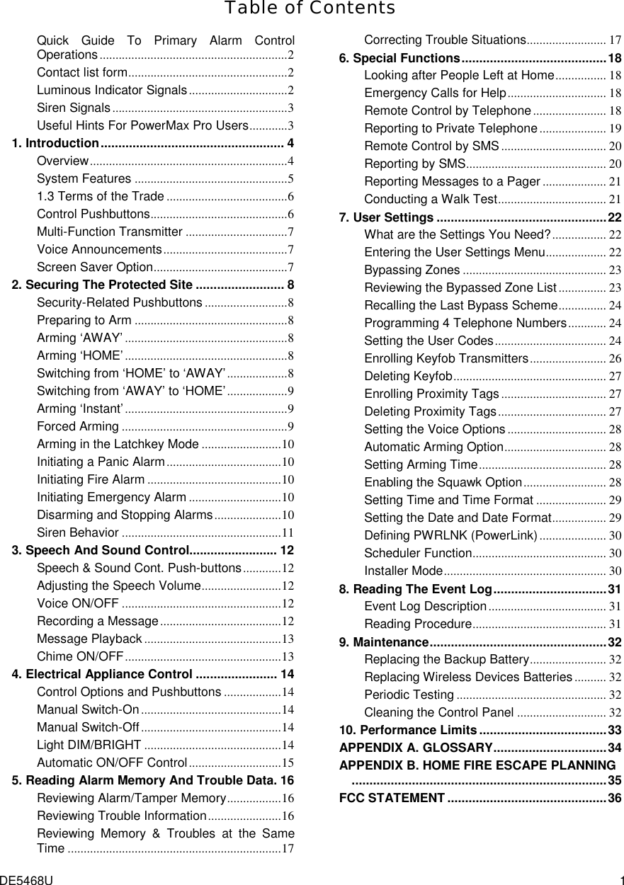  DE5468U  1 Table of Contents Quick Guide To Primary Alarm Control Operations...........................................................2 Contact list form..................................................2 Luminous Indicator Signals...............................2 Siren Signals.......................................................3 Useful Hints For PowerMax Pro Users............3 1. Introduction.................................................... 4 Overview..............................................................4 System Features ................................................5 1.3 Terms of the Trade ......................................6 Control Pushbuttons...........................................6 Multi-Function Transmitter ................................7 Voice Announcements.......................................7 Screen Saver Option..........................................7 2. Securing The Protected Site ......................... 8 Security-Related Pushbuttons ..........................8 Preparing to Arm ................................................8 Arming ‘AWAY’ ...................................................8 Arming ‘HOME’ ...................................................8 Switching from ‘HOME’ to ‘AWAY’...................8 Switching from ‘AWAY’ to ‘HOME’...................9 Arming ‘Instant’...................................................9 Forced Arming ....................................................9 Arming in the Latchkey Mode .........................10 Initiating a Panic Alarm....................................10 Initiating Fire Alarm ..........................................10 Initiating Emergency Alarm .............................10 Disarming and Stopping Alarms.....................10 Siren Behavior ..................................................11 3. Speech And Sound Control......................... 12 Speech &amp; Sound Cont. Push-buttons............12 Adjusting the Speech Volume.........................12 Voice ON/OFF ..................................................12 Recording a Message......................................12 Message Playback ...........................................13 Chime ON/OFF.................................................13 4. Electrical Appliance Control ....................... 14 Control Options and Pushbuttons ..................14 Manual Switch-On............................................14 Manual Switch-Off............................................14 Light DIM/BRIGHT ...........................................14 Automatic ON/OFF Control.............................15 5. Reading Alarm Memory And Trouble Data. 16 Reviewing Alarm/Tamper Memory.................16 Reviewing Trouble Information.......................16 Reviewing Memory &amp; Troubles at the Same Time ...................................................................17 Correcting Trouble Situations......................... 17 6. Special Functions.........................................18 Looking after People Left at Home................ 18 Emergency Calls for Help............................... 18 Remote Control by Telephone....................... 18 Reporting to Private Telephone ..................... 19 Remote Control by SMS................................. 20 Reporting by SMS............................................ 20 Reporting Messages to a Pager .................... 21 Conducting a Walk Test.................................. 21 7. User Settings ................................................22 What are the Settings You Need?................. 22 Entering the User Settings Menu................... 22 Bypassing Zones ............................................. 23 Reviewing the Bypassed Zone List............... 23 Recalling the Last Bypass Scheme............... 24 Programming 4 Telephone Numbers............ 24 Setting the User Codes................................... 24 Enrolling Keyfob Transmitters........................ 26 Deleting Keyfob................................................ 27 Enrolling Proximity Tags................................. 27 Deleting Proximity Tags.................................. 27 Setting the Voice Options ............................... 28 Automatic Arming Option................................ 28 Setting Arming Time........................................ 28 Enabling the Squawk Option.......................... 28 Setting Time and Time Format ...................... 29 Setting the Date and Date Format................. 29 Defining PWRLNK (PowerLink)..................... 30 Scheduler Function.......................................... 30 Installer Mode................................................... 30 8. Reading The Event Log................................31 Event Log Description..................................... 31 Reading Procedure.......................................... 31 9. Maintenance..................................................32 Replacing the Backup Battery........................ 32 Replacing Wireless Devices Batteries .......... 32 Periodic Testing ............................................... 32 Cleaning the Control Panel ............................ 32 10. Performance Limits....................................33 APPENDIX A. GLOSSARY................................34 APPENDIX B. HOME FIRE ESCAPE PLANNING........................................................................35 FCC STATEMENT .............................................36  