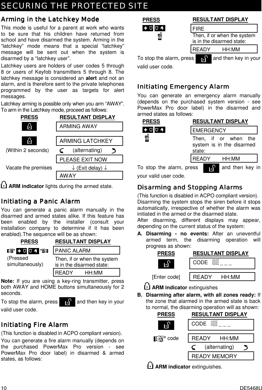 SECURING THE PROTECTED SITE 10  DE5468U Arming in the Latchkey ModeArming in the Latchkey ModeArming in the Latchkey ModeArming in the Latchkey Mode    This mode is useful for a parent at work who wants to be sure that his children have returned from school and have disarmed the system. Arming in the “latchkey” mode means that a special “latchkey” message will be sent out when the system is disarmed by a “latchkey user”.  Latchkey users are holders of user codes 5 through 8 or users of Keyfob transmitters 5 through 8. The latchkey message is considered an alert and not an alarm, and is therefore sent to the private telephones programmed by the user as targets for alert messages. Latchkey arming is possible only when you arm “AWAY”. To arm in the Latchkey mode, proceed as follows: PRESS RESULTANT DISPLAY  ARMING AWAY    ARMING LATCHKEY (Within 2 seconds)      (alternating)         PLEASE EXIT NOW Vacate the premises  ↓ (Exit delay) ↓  AWAY  ARM indicator lights during the armed state. Initiating a Panic AlarmInitiating a Panic AlarmInitiating a Panic AlarmInitiating a Panic Alarm    You can generate a panic alarm manually in the disarmed and armed states alike. If this feature has been enabled by the installer (consult your installation company to determine if it has been enabled).The sequence will be as shown: PRESS RESULTANT DISPLAY PANIC ALARM Then, if or when the system is in the disarmed state:    (Pressed simultaneously) READY        HH:MM Note: If you are using a key-ring transmitter, press both AWAY and HOME buttons simultaneously for 2 seconds. To stop the alarm, press  and then key in your valid user code. Initiating Fire AlarmInitiating Fire AlarmInitiating Fire AlarmInitiating Fire Alarm    (This function is disabled in ACPO compliant version). You can generate a fire alarm manually (depends on the purchased PowerMax Pro version - see PowerMax Pro door label) in disarmed &amp; armed states, as follows:  PRESS RESULTANT DISPLAY FIRE Then, if or when the system is in the disarmed state:  READY        HH:MM To stop the alarm, press   and then key in your valid user code. Initiating Emergency AlarmInitiating Emergency AlarmInitiating Emergency AlarmInitiating Emergency Alarm    You can generate an emergency alarm manually (depends on the purchased system version - see PowerMax Pro door label) in the disarmed and armed states as follows: PRESS RESULTANT DISPLAY EMERGENCY Then, if or when the system is in the disarmed state:  READY        HH:MM To stop the alarm, press    and then key in your valid user code. Disarming and Stopping AlarmsDisarming and Stopping AlarmsDisarming and Stopping AlarmsDisarming and Stopping Alarms    (This function is disabled in ACPO compliant version). Disarming the system stops the siren before it stops automatically, irrespective of whether the alarm was initiated in the armed or the disarmed state.  After disarming, different displays may appear, depending on the current status of the system: A. Disarming - no events: After an uneventful armed term, the disarming operation will progress as shown: PRESS RESULTANT DISPLAY  CODE     _ _ _ [Enter code] READY      HH:MM  ARM indicator extinguishes B. Disarming after alarm, with all zones ready: If the zone that alarmed in the armed state is back to normal, the disarming operation will as shown: PRESS RESULTANT DISPLAY  CODE     _ _ _  code READY      HH:MM       (alternating)        READY MEMORY   ARM indicator extinguishes. 