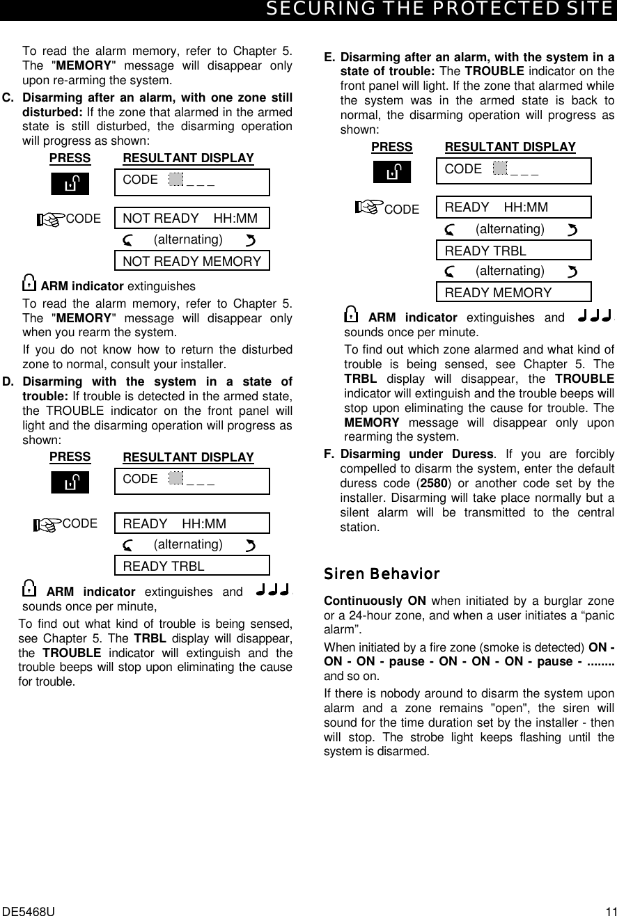 SECURING THE PROTECTED SITE DE5468U  11  To read the alarm memory, refer to Chapter 5. The &quot;MEMORY&quot; message will disappear only upon re-arming the system. C. Disarming after an alarm, with one zone still disturbed: If the zone that alarmed in the armed state is still disturbed, the disarming operation will progress as shown: PRESS RESULTANT DISPLAY  CODE     _ _ _  CODE NOT READY    HH:MM       (alternating)        NOT READY MEMORY ARM indicator extinguishes To read the alarm memory, refer to Chapter 5. The &quot;MEMORY&quot; message will disappear only when you rearm the system. If you do not know how to return the disturbed zone to normal, consult your installer. D. Disarming with the system in a state of trouble: If trouble is detected in the armed state, the TROUBLE indicator on the front panel will light and the disarming operation will progress as shown: PRESS RESULTANT DISPLAY  CODE     _ _ _   CODE READY    HH:MM       (alternating)        READY TRBL  ARM indicator extinguishes and   sounds once per minute, To find out what kind of trouble is being sensed, see Chapter 5. The TRBL display will disappear, the  TROUBLE  indicator will extinguish and the trouble beeps will stop upon eliminating the cause for trouble.  E. Disarming after an alarm, with the system in a state of trouble: The TROUBLE indicator on the front panel will light. If the zone that alarmed while the system was in the armed state is back to normal, the disarming operation will progress as shown: PRESS RESULTANT DISPLAY  CODE     _ _ _ CODE READY    HH:MM       (alternating)        READY TRBL       (alternating)        READY MEMORY  ARM indicator extinguishes and   sounds once per minute. To find out which zone alarmed and what kind of trouble is being sensed, see Chapter 5. The TRBL display will disappear, the TROUBLE indicator will extinguish and the trouble beeps will stop upon eliminating the cause for trouble. The MEMORY message will disappear only upon rearming the system. F. Disarming under Duress. If you are forcibly compelled to disarm the system, enter the default duress code (2580) or another code set by the installer. Disarming will take place normally but a silent alarm will be transmitted to the central station. Siren BehaviorSiren BehaviorSiren BehaviorSiren Behavior    Continuously ON when initiated by a burglar zone or a 24-hour zone, and when a user initiates a “panic alarm”. When initiated by a fire zone (smoke is detected) ON - ON - ON - pause - ON - ON - ON - pause - ........ and so on. If there is nobody around to disarm the system upon alarm and a zone remains &quot;open&quot;, the siren will sound for the time duration set by the installer - then will stop. The strobe light keeps flashing until the system is disarmed. 