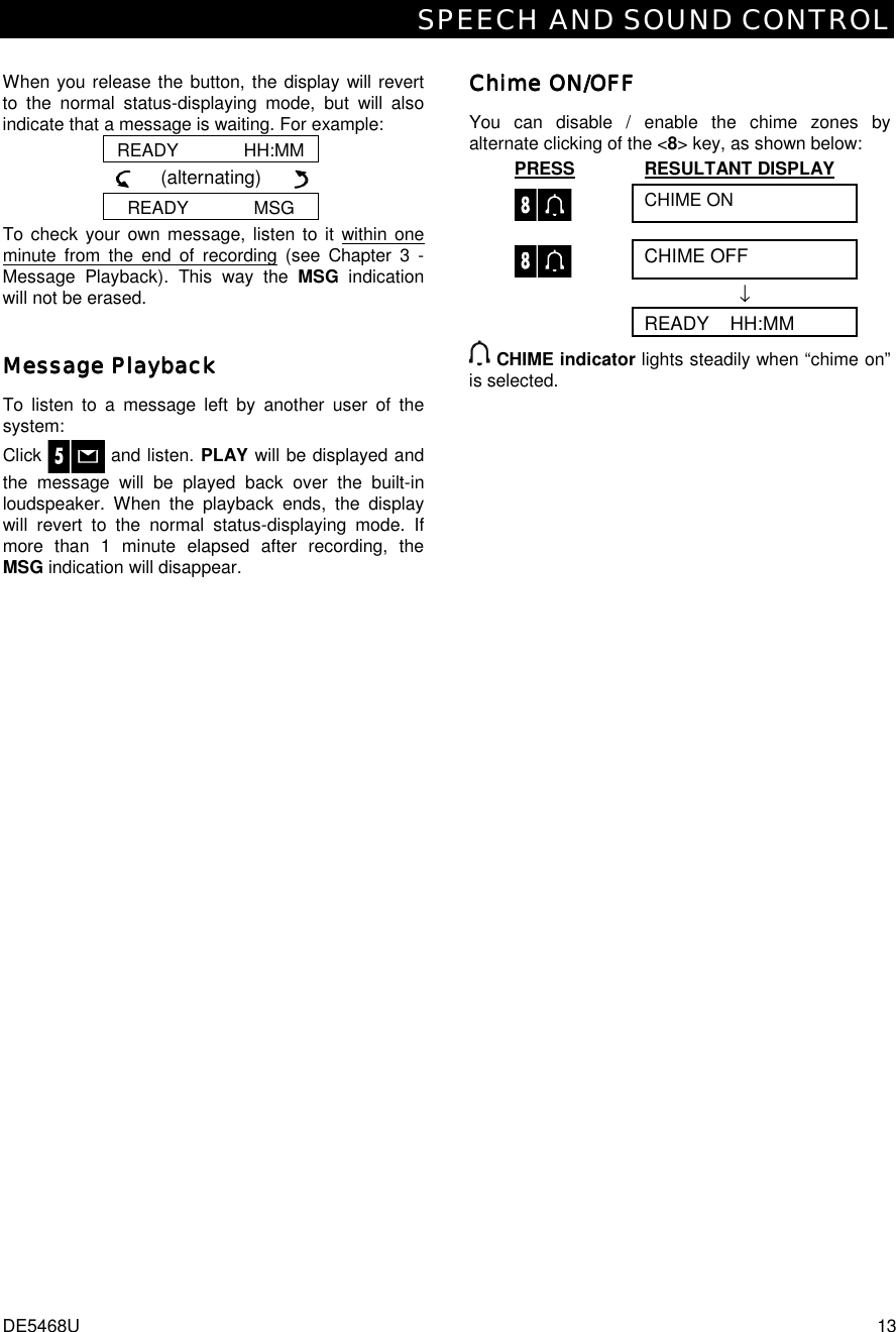 SPEECH AND SOUND CONTROL DE5468U  13  When you release the button, the display will revert to the normal status-displaying mode, but will also indicate that a message is waiting. For example: READY             HH:MM      (alternating)        READY             MSG To check your own message, listen to it within one minute from the end of recording (see Chapter 3 - Message Playback). This way the MSG  indication will not be erased. Message PlaybackMessage PlaybackMessage PlaybackMessage Playback    To listen to a message left by another user of the system:  Click   and listen. PLAY will be displayed and the message will be played back over the built-in loudspeaker. When the playback ends, the display will revert to the normal status-displaying mode. If more than 1 minute elapsed after recording, the MSG indication will disappear. Chime ON/OFFChime ON/OFFChime ON/OFFChime ON/OFF    You can disable / enable the chime zones by alternate clicking of the &lt;8&gt; key, as shown below: PRESS RESULTANT DISPLAY  CHIME ON  CHIME OFF  ↓  READY    HH:MM  CHIME indicator lights steadily when “chime on” is selected. 