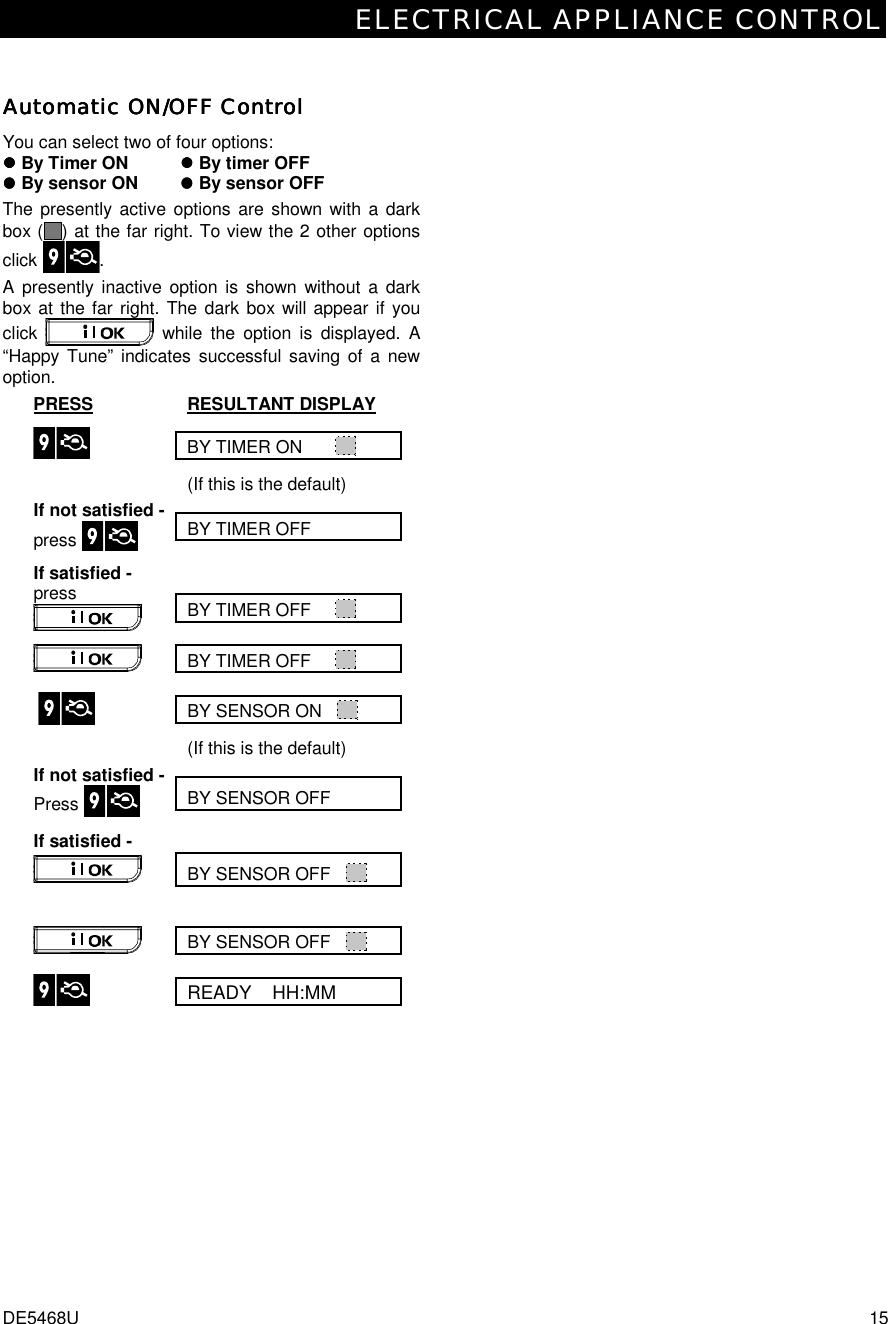 ELECTRICAL APPLIANCE CONTROL DE5468U  15 Automatic ON/OFF ControlAutomatic ON/OFF ControlAutomatic ON/OFF ControlAutomatic ON/OFF Control    You can select two of four options:  #### By Timer ON    #### By timer OFF #### By sensor ON    #### By sensor OFF The presently active options are shown with a dark box ( ) at the far right. To view the 2 other options click .  A presently inactive option is shown without a dark box at the far right. The dark box will appear if you click   while the option is displayed. A “Happy Tune” indicates successful saving of a new option.  PRESS RESULTANT DISPLAY BY TIMER ON        (If this is the default) BY TIMER OFF    If not satisfied - press    BY TIMER OFF      If satisfied -  press  BY TIMER OFF       BY SENSOR ON         (If this is the default) BY SENSOR OFF If not satisfied - Press    BY SENSOR OFF    If satisfied -  BY SENSOR OFF      READY    HH:MM  