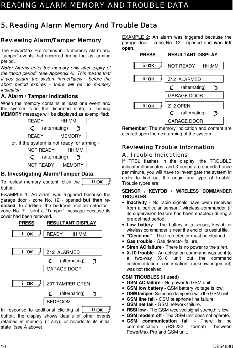 READING ALARM MEMORY AND TROUBLE DATA 16  DE5468U 5. 5. 5. 5. Reading Alarm Memory Reading Alarm Memory Reading Alarm Memory Reading Alarm Memory And And And And Trouble DataTrouble DataTrouble DataTrouble Data    Reviewing Alarm/Tamper MemoryReviewing Alarm/Tamper MemoryReviewing Alarm/Tamper MemoryReviewing Alarm/Tamper Memory    The PowerMax Pro retains in its memory alarm and “tamper” events that occurred during the last arming period.  Note: Alarms enter the memory only after expiry of the “abort period” (see Appendix A). This means that if you disarm the system immediately - before the abort period expires - there will be no memory indication.  A. Alarm / Tamper Indications When the memory contains at least one event and the system is in the disarmed state, a flashing MEMORY message will be displayed as exemplified: READY             HH:MM      (alternating)        READY             MEMORY or, if the system is not ready for arming - NOT READY          HH:MM      (alternating)        NOT READY       MEMORY B. Investigating Alarm/Tamper Data To review memory content, click the   button.  EXAMPLE 1: An alarm was triggered because the garage door - zone No. 12 - opened but then re-closed. In addition, the bedroom motion detector - zone No. 7 - sent a “Tamper” message because its cover had been removed. PRESS RESULTANT DISPLAY READY      HH:MM  Z12  ALARMED        (alternating)         GARAGE DOOR Z07 TAMPER-OPEN        (alternating)         BEDROOM In response to additional clicking of   button, the display shows details of other events retained in memory (if any), or reverts to its initial state  (see A above). EXAMPLE 2: An alarm was triggered because the garage door - zone No. 12 - opened and was left open. PRESS RESULTANT DISPLAY NOT READY      HH:MM  Z12  ALARMED        (alternating)         GARAGE DOOR Z12 OPEN        (alternating)         GARAGE DOOR Remember! The memory indication and content are cleared upon the next arming of the system. Reviewing Trouble InformationReviewing Trouble InformationReviewing Trouble InformationReviewing Trouble Information    A. Trouble Indications If TRBL flashes in the display, the TROUBLE indicator illuminates, and 3 beeps are sounded once per minute, you will have to investigate the system in order to find out the origin and type of trouble. Trouble types are: SENSOR / KEYFOB / WIRELESS COMMANDER TROUBLES • Inactivity - No radio signals have been received from a particular sensor / wireless commander (if its supervision feature has been enabled) during a pre-defined period. • Low battery - The battery in a sensor, keyfob or wireless commander is near the end of its useful life. • &quot;Clean me&quot; - The fire detector must be cleaned. • Gas trouble - Gas detector failure. • Siren AC failure - There is no power to the siren. • X-10 trouble - An activation command was sent to a two-way X-10 unit but the command implementation confirmation (acknowledgement) was not received.  GSM TROUBLES (if used) • GSM AC failure - No power to GSM unit. • GSM low battery - GSM battery voltage is low. • GSM tamper- Someone tampered with the GSM unit. • GSM line fail - GSM telephone line failure. • GSM net fail - GSM network failure. • RSSI low - The GSM received signal strength is low. • GSM modem off - The GSM unit does not operate. • GSM communication fail - There is no communication (RS-232 format) between PowerMax Pro and GSM unit. 