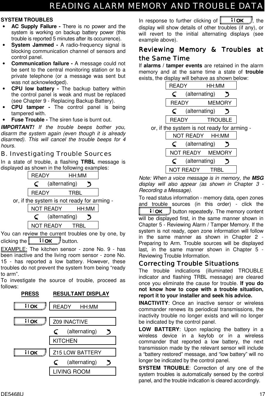 READING ALARM MEMORY AND TROUBLE DATA DE5468U  17 SYSTEM TROUBLES • AC Supply Failure - There is no power and the system is working on backup battery power (this trouble is reported 5 minutes after its occurrence). • System Jammed - A radio-frequency signal is blocking communication channel of sensors and control panel.  • Communication failure - A message could not be sent to the central monitoring station or to a private telephone (or a message was sent but was not acknowledged). • CPU low battery - The backup battery within the control panel is weak and must be replaced (see Chapter 9 - Replacing Backup Battery). • CPU tamper - The control panel is being tampered with. • Fuse Trouble - The siren fuse is burnt out. IMPORTANT! If the trouble beeps bother you, disarm the system again (even though it is already disarmed). This will cancel the trouble beeps for 4 hours. B. Investigating Trouble Sources In a state of trouble, a flashing TRBL message is displayed as shown in the following examples: READY             HH:MM      (alternating)        READY             TRBL or, if the system is not ready for arming - NOT READY          HH:MM      (alternating)        NOT READY       TRBL You can review the current troubles one by one, by clicking the   button. EXAMPLE: The kitchen sensor - zone No. 9 - has been inactive and the living room sensor - zone No. 15 - has reported a low battery. However, these troubles do not prevent the system from being “ready to arm”. To investigate the source of trouble, proceed as follows: PRESS RESULTANT DISPLAY READY      HH:MM  Z09 INACTIVE        (alternating)        KITCHEN Z15 LOW BATTERY        (alternating)        LIVING ROOM  In response to further clicking of  , the display will show details of other troubles (if any), or will revert to the initial alternating displays (see example above). ReviewiReviewiReviewiReviewing Memory ng Memory ng Memory ng Memory &amp;&amp;&amp;&amp; Troubles at  Troubles at  Troubles at  Troubles at the Same Timethe Same Timethe Same Timethe Same Time    If alarms / tamper events are retained in the alarm memory and at the same time a state of trouble exists, the display will behave as shown below: READY             HH:MM      (alternating)        READY             MEMORY      (alternating)        READY             TROUBLE or, if the system is not ready for arming - NOT READY     HH:MM      (alternating)        NOT READY     MEMORY      (alternating)        NOT READY       TRBL Note: When a voice message is in memory, the MSG display will also appear (as shown in Chapter 3 - Recording a Message). To read status information - memory data, open zones and trouble sources (in this order) - click the  button repeatedly. The memory content will be displayed first, in the same manner shown in Chapter 5 - Reviewing Alarm / Tamper Memory. If the system is not ready, open zone information will follow in the same manner as shown in Chapter 2 - Preparing to Arm. Trouble sources will be displayed last, in the same manner shown in Chapter 5 - Reviewing Trouble Information. Correcting Trouble SituationsCorrecting Trouble SituationsCorrecting Trouble SituationsCorrecting Trouble Situations    The trouble indications (illuminated TROUBLE indicator and flashing TRBL message) are cleared once you eliminate the cause for trouble. If you do not know how to cope with a trouble situation, report it to your installer and seek his advice. INACTIVITY: Once an inactive sensor or wireless commander renews its periodical transmissions, the inactivity trouble no longer exists and will no longer be indicated by the control panel. LOW BATTERY: Upon replacing the battery in a wireless device in a keyfob or in a wireless commander that reported a low battery, the next transmission made by the relevant sensor will include a “battery restored” message, and “low battery” will no longer be indicated by the control panel. SYSTEM TROUBLE: Correction of any one of the system troubles is automatically sensed by the control panel, and the trouble indication is cleared accordingly. 