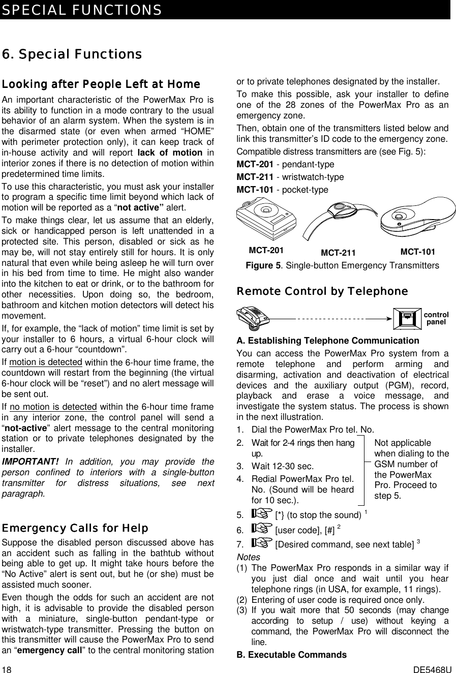 SPECIAL FUNCTIONS 18  DE5468U 6. 6. 6. 6. Special FunctionsSpecial FunctionsSpecial FunctionsSpecial Functions     Looking after People Left at HomeLooking after People Left at HomeLooking after People Left at HomeLooking after People Left at Home    An important characteristic of the PowerMax Pro is its ability to function in a mode contrary to the usual behavior of an alarm system. When the system is in the disarmed state (or even when armed “HOME” with perimeter protection only), it can keep track of in-house activity and will report lack of motion in interior zones if there is no detection of motion within predetermined time limits. To use this characteristic, you must ask your installer to program a specific time limit beyond which lack of motion will be reported as a “not active” alert.  To make things clear, let us assume that an elderly, sick or handicapped person is left unattended in a protected site. This person, disabled or sick as he may be, will not stay entirely still for hours. It is only natural that even while being asleep he will turn over in his bed from time to time. He might also wander into the kitchen to eat or drink, or to the bathroom for other necessities. Upon doing so, the bedroom, bathroom and kitchen motion detectors will detect his movement.  If, for example, the “lack of motion” time limit is set by your installer to 6 hours, a virtual 6-hour clock will carry out a 6-hour “countdown”. If motion is detected within the 6-hour time frame, the countdown will restart from the beginning (the virtual 6-hour clock will be “reset”) and no alert message will be sent out. If no motion is detected within the 6-hour time frame in any interior zone, the control panel will send a “not-active” alert message to the central monitoring station or to private telephones designated by the installer.  IMPORTANT!  In addition, you may provide the person confined to interiors with a single-button transmitter for distress situations, see next paragraph. Emergency Calls for HelpEmergency Calls for HelpEmergency Calls for HelpEmergency Calls for Help    Suppose the disabled person discussed above has an accident such as falling in the bathtub without being able to get up. It might take hours before the “No Active” alert is sent out, but he (or she) must be assisted much sooner. Even though the odds for such an accident are not high, it is advisable to provide the disabled person with a miniature, single-button pendant-type or wristwatch-type transmitter. Pressing the button on this transmitter will cause the PowerMax Pro to send an “emergency call” to the central monitoring station or to private telephones designated by the installer. To make this possible, ask your installer to define one of the 28 zones of the PowerMax Pro as an emergency zone.  Then, obtain one of the transmitters listed below and link this transmitter’s ID code to the emergency zone.  Compatible distress transmitters are (see Fig. 5): MCT-201 - pendant-type MCT-211 - wristwatch-type MCT-101 - pocket-type MCT-201 MCT-211 MCT-101 Figure 5. Single-button Emergency Transmitters Remote Control by TelephoneRemote Control by TelephoneRemote Control by TelephoneRemote Control by Telephone    controlpanel A. Establishing Telephone Communication  You can access the PowerMax Pro system from a remote telephone and perform arming and disarming, activation and deactivation of electrical devices and the auxiliary output (PGM), record, playback and erase a voice message, and investigate the system status. The process is shown in the next illustration. 1.  Dial the PowerMax Pro tel. No.       2.  Wait for 2-4 rings then hang up. 3.  Wait 12-30 sec. 4.  Redial PowerMax Pro tel. No. (Sound will be heard for 10 sec.).   Not applicable when dialing to the GSM number of the PowerMax Pro. Proceed to step 5. 5.   [*} (to stop the sound) 1 6.   [user code], [#] 2  7.   [Desired command, see next table] 3 Notes (1) The PowerMax Pro responds in a similar way if you just dial once and wait until you hear telephone rings (in USA, for example, 11 rings). (2)  Entering of user code is required once only. (3) If you wait more that 50 seconds (may change according to setup / use) without keying a command, the PowerMax Pro will disconnect the line.  B. Executable Commands 