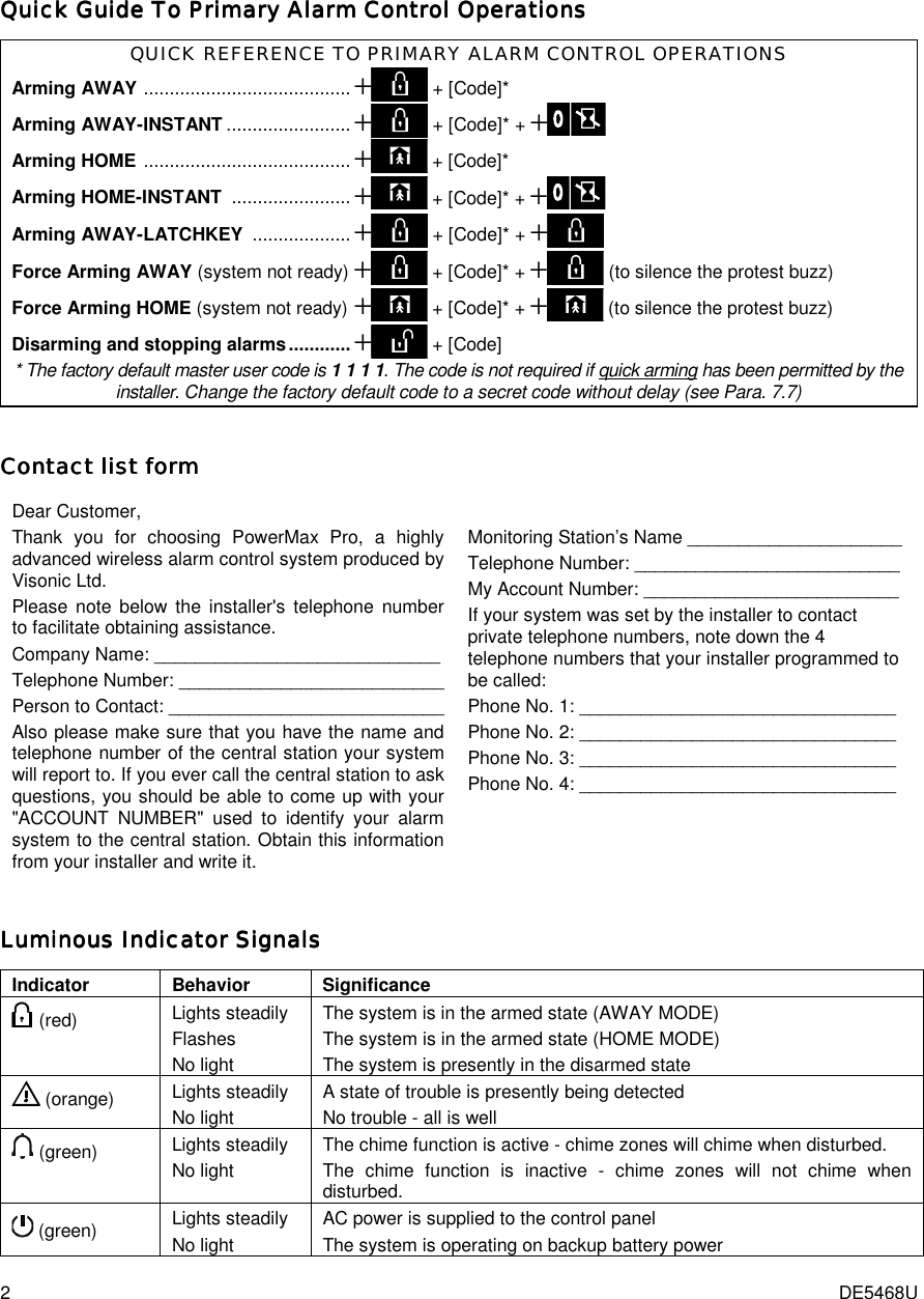 2  DE5468U Quick Guide To Primary Alarm Control OperationsQuick Guide To Primary Alarm Control OperationsQuick Guide To Primary Alarm Control OperationsQuick Guide To Primary Alarm Control Operations    QUICK REFERENCE TO PRIMARY ALARM CONTROL OPERATIONS Arming AWAY ........................................+ + [Code]*  Arming AWAY-INSTANT ........................+ + [Code]* + + Arming HOME ........................................+ + [Code]*  Arming HOME-INSTANT .......................+ + [Code]* + +    Arming AWAY-LATCHKEY ...................+ + [Code]* + + Force Arming AWAY (system not ready) + + [Code]* + + (to silence the protest buzz)  Force Arming HOME (system not ready)+ + [Code]* + + (to silence the protest buzz) Disarming and stopping alarms............+ + [Code] * The factory default master user code is 1 1 1 1. The code is not required if quick arming has been permitted by the installer. Change the factory default code to a secret code without delay (see Para. 7.7) CCCContact list formontact list formontact list formontact list form    Dear Customer, Thank you for choosing PowerMax Pro, a highly advanced wireless alarm control system produced by Visonic Ltd.  Please note below the installer&apos;s telephone number to facilitate obtaining assistance. Company Name: ____________________________ Telephone Number: __________________________ Person to Contact: ___________________________ Also please make sure that you have the name and telephone number of the central station your system will report to. If you ever call the central station to ask questions, you should be able to come up with your &quot;ACCOUNT NUMBER&quot; used to identify your alarm system to the central station. Obtain this information from your installer and write it.  Monitoring Station’s Name _____________________ Telephone Number: __________________________ My Account Number: _________________________ If your system was set by the installer to contact private telephone numbers, note down the 4 telephone numbers that your installer programmed to be called: Phone No. 1: _______________________________ Phone No. 2: _______________________________ Phone No. 3: _______________________________ Phone No. 4: _______________________________  Luminous IndicLuminous IndicLuminous IndicLuminous Indicator Signalsator Signalsator Signalsator Signals    Indicator Behavior Significance  (red)  Lights steadily Flashes No light The system is in the armed state (AWAY MODE) The system is in the armed state (HOME MODE) The system is presently in the disarmed state  (orange)  Lights steadily No light A state of trouble is presently being detected No trouble - all is well  (green)  Lights steadily No light The chime function is active - chime zones will chime when disturbed. The chime function is inactive - chime zones will not chime when disturbed.  (green)  Lights steadily No light AC power is supplied to the control panel The system is operating on backup battery power 