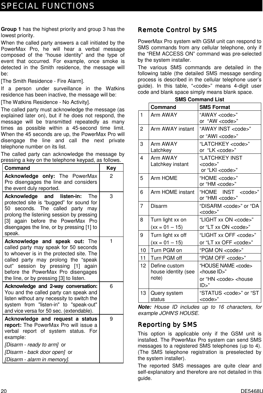 SPECIAL FUNCTIONS 20  DE5468U  Group 1 has the highest priority and group 3 has the lowest priority. When the called party answers a call initiated by the PowerMax Pro, he will hear a verbal message composed of the “house identity” and the type of event that occurred. For example, once smoke is detected in the Smith residence, the message will be: [The Smith Residence - Fire Alarm]. If a person under surveillance in the Watkins residence has been inactive, the message will be: [The Watkins Residence - No Activity]. The called party must acknowledge the message (as explained later on), but if he does not respond, the message will be transmitted repeatedly as many times as possible within a 45-second time limit. When the 45 seconds are up, the PowerMax Pro will disengage the line and call the next private telephone number on its list. The called party can acknowledge the message by pressing a key on the telephone keypad, as follows. Command Key Acknowledge only: The PowerMax Pro disengages the line and considers the event duly reported. 2 Acknowledge and listen-in: The protected site is “bugged” for sound for 50 seconds. The called party may prolong the listening session by pressing [3] again before the PowerMax Pro disengages the line, or by pressing [1] to speak. 3 Acknowledge and speak out: The called party may speak for 50 seconds to whoever is in the protected site. The called party may prolong the “speak out” session by pressing [1] again before the PowerMax Pro disengages the line, or by pressing [3] to listen. 1 Acknowledge and 2-way conversation: You and the called party can speak and listen without any necessity to switch the system from &quot;listen-in&quot; to &quot;speak-out&quot; and vice versa for 50 sec. (extendable). 6 Acknowledge and request a status report: The PowerMax Pro will issue a verbal report of system status. For example: [Disarm - ready to arm]  or [Disarm - back door open]  or [Disarm - alarm in memory]. 9  Remote Control by SMSRemote Control by SMSRemote Control by SMSRemote Control by SMS    PowerMax Pro system with GSM unit can respond to SMS commands from any cellular telephone, only if the “REM ACCESS ON” command was pre-selected by the system installer. The various SMS commands are detailed in the following table (the detailed SMS message sending process is described in the cellular telephone user’s guide). In this table, “&lt;code&gt;” means 4-digit user code and blank space simply means blank space.  SMS Command List  Command SMS Format 1  Arm AWAY  “AWAY &lt;code&gt;”  or  “AW &lt;code&gt;”  2  Arm AWAY instant  “AWAY INST &lt;code&gt;” or “AWI &lt;code&gt;”  3 Arm AWAY Latchkey  “LATCHKEY &lt;code&gt;”  or  “LK &lt;code&gt;”  4 Arm AWAY Latchkey instant  “LATCHKEY INST &lt;code&gt;”  or “LKI &lt;code&gt;”  5  Arm HOME  “HOME &lt;code&gt;” or “HM &lt;code&gt;”  6  Arm HOME instant  “HOME  INST  &lt;code&gt;”or “HMI &lt;code&gt;”  7  Disarm  “DISARM &lt;code&gt;” or “DA &lt;code&gt;”  8  Turn light xx on (xx = 01 – 15) “LIGHT xx ON &lt;code&gt;” or “LT xx ON &lt;code&gt;” 9  Turn light xx off (xx = 01 – 15) “LIGHT xx OFF &lt;code&gt;” or “LT xx OFF &lt;code&gt;” 10 Turn PGM on  “PGM ON &lt;code&gt;” 11 Turn PGM off  “PGM OFF &lt;code&gt;” 12 Define custom house identity (see note) “HOUSE NAME &lt;code&gt; &lt;house ID&gt;” or “HN &lt;code&gt; &lt;house ID&gt;” 13 Query system status  “STATUS &lt;code&gt;” or “ST &lt;code&gt;”  Note: House ID includes up to 16 characters, for example JOHN&apos;S HOUSE. Reporting by SMSReporting by SMSReporting by SMSReporting by SMS    This option is applicable only if the GSM unit is installed. The PowerMax Pro system can send SMS messages to a registered SMS telephones (up to 4). (The SMS telephone registration is preselected by the system installer). The reported SMS messages are quite clear and self-explanatory and therefore are not detailed in this guide.  