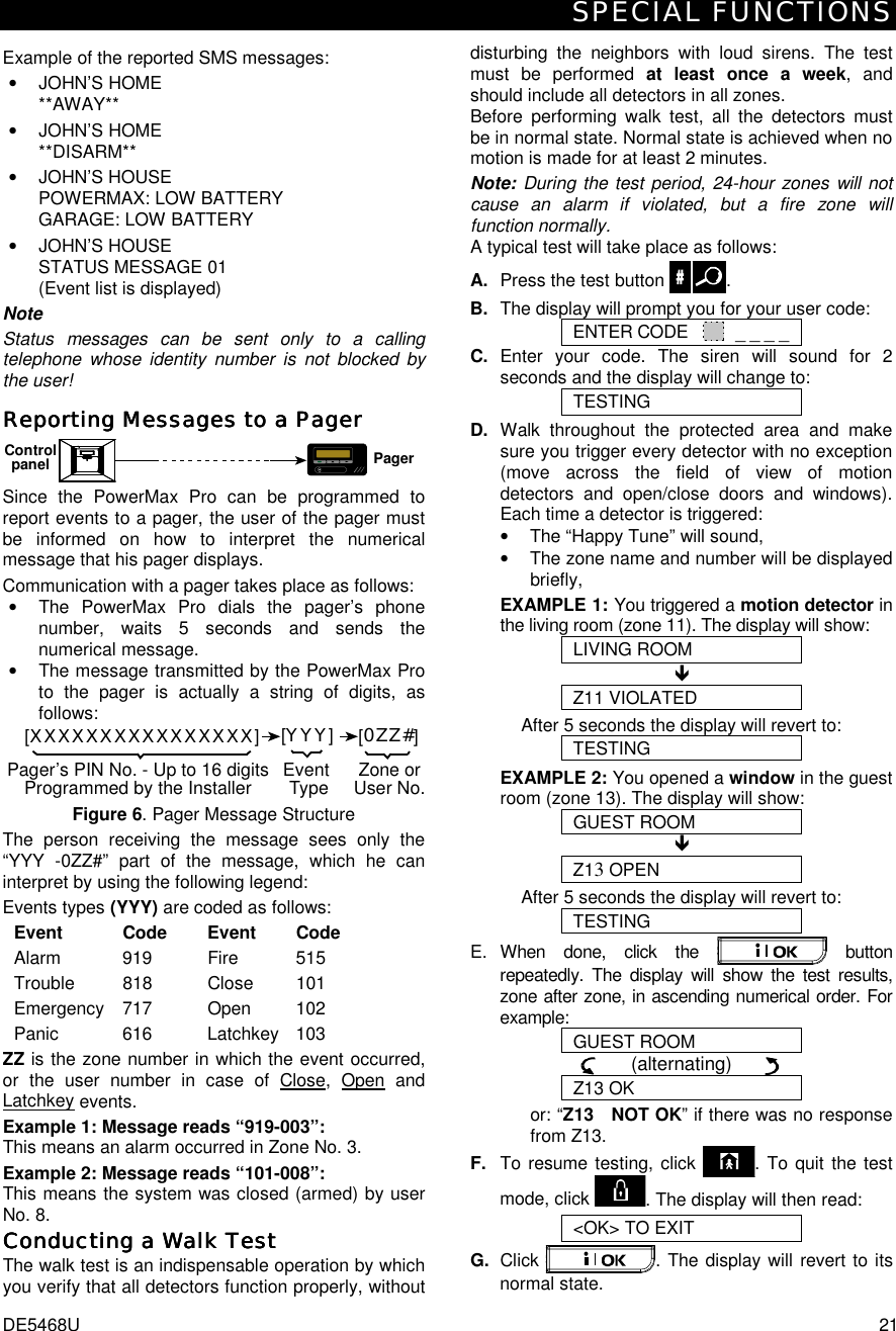 SPECIAL FUNCTIONS DE5468U  21 Example of the reported SMS messages: • JOHN’S HOME **AWAY** • JOHN’S HOME **DISARM** • JOHN’S HOUSE  POWERMAX: LOW BATTERY GARAGE: LOW BATTERY • JOHN’S HOUSE  STATUS MESSAGE 01 (Event list is displayed) Note Status messages can be sent only to a calling telephone whose identity number is not blocked by the user! Reporting MessReporting MessReporting MessReporting Messages to a Pagerages to a Pagerages to a Pagerages to a Pager    MPagerControlpanel Since the PowerMax Pro can be programmed to report events to a pager, the user of the pager must be informed on how to interpret the numerical message that his pager displays. Communication with a pager takes place as follows: •  The PowerMax Pro dials the pager’s phone number, waits 5 seconds and sends the numerical message. •  The message transmitted by the PowerMax Pro to the pager is actually a string of digits, as follows: [XXXXXXXXXXXXXXXX][YYY][0ZZ#]Pager’s PIN No. - Up to 16 digitsProgrammed by the Installer Zone orUser No.Event Type Figure 6. Pager Message Structure The person receiving the message sees only the “YYY -0ZZ#” part of the message, which he can interpret by using the following legend: Events types (YYY) are coded as follows: Event Code  Event Code Alarm 919  Fire 515 Trouble 818  Close 101 Emergency 717    Open  102 Panic 616  Latchkey 103 ZZ is the zone number in which the event occurred, or the user number in case of Close, Open and Latchkey events. Example 1: Message reads “919-003”: This means an alarm occurred in Zone No. 3. Example 2: Message reads “101-008”: This means the system was closed (armed) by user No. 8. Conducting a Walk TestConducting a Walk TestConducting a Walk TestConducting a Walk Test    The walk test is an indispensable operation by which you verify that all detectors function properly, without disturbing the neighbors with loud sirens. The test must be performed at least once a week, and should include all detectors in all zones.  Before performing walk test, all the detectors must be in normal state. Normal state is achieved when no motion is made for at least 2 minutes. Note: During the test period, 24-hour zones will not cause an alarm if violated, but a fire zone will function normally.  A typical test will take place as follows: A.  Press the test button  . B.  The display will prompt you for your user code: ENTER CODE    _ _ _ _ C. Enter your code. The siren will sound for 2 seconds and the display will change to: TESTING D. Walk throughout the protected area and make sure you trigger every detector with no exception (move across the field of view of motion detectors and open/close doors and windows). Each time a detector is triggered:  •  The “Happy Tune” will sound,  •  The zone name and number will be displayed briefly,  EXAMPLE 1: You triggered a motion detector in the living room (zone 11). The display will show: LIVING ROOM ! Z11 VIOLATED After 5 seconds the display will revert to: TESTING EXAMPLE 2: You opened a window in the guest room (zone 13). The display will show: GUEST ROOM ! Z13 OPEN After 5 seconds the display will revert to: TESTING E. When done, click the   button repeatedly. The display will show the test results, zone after zone, in ascending numerical order. For example: GUEST ROOM       (alternating)       Z13 OK or: “Z13   NOT OK” if there was no response from Z13. F.  To resume testing, click  . To quit the test mode, click  . The display will then read: &lt;OK&gt; TO EXIT G.  Click  . The display will revert to its normal state. 