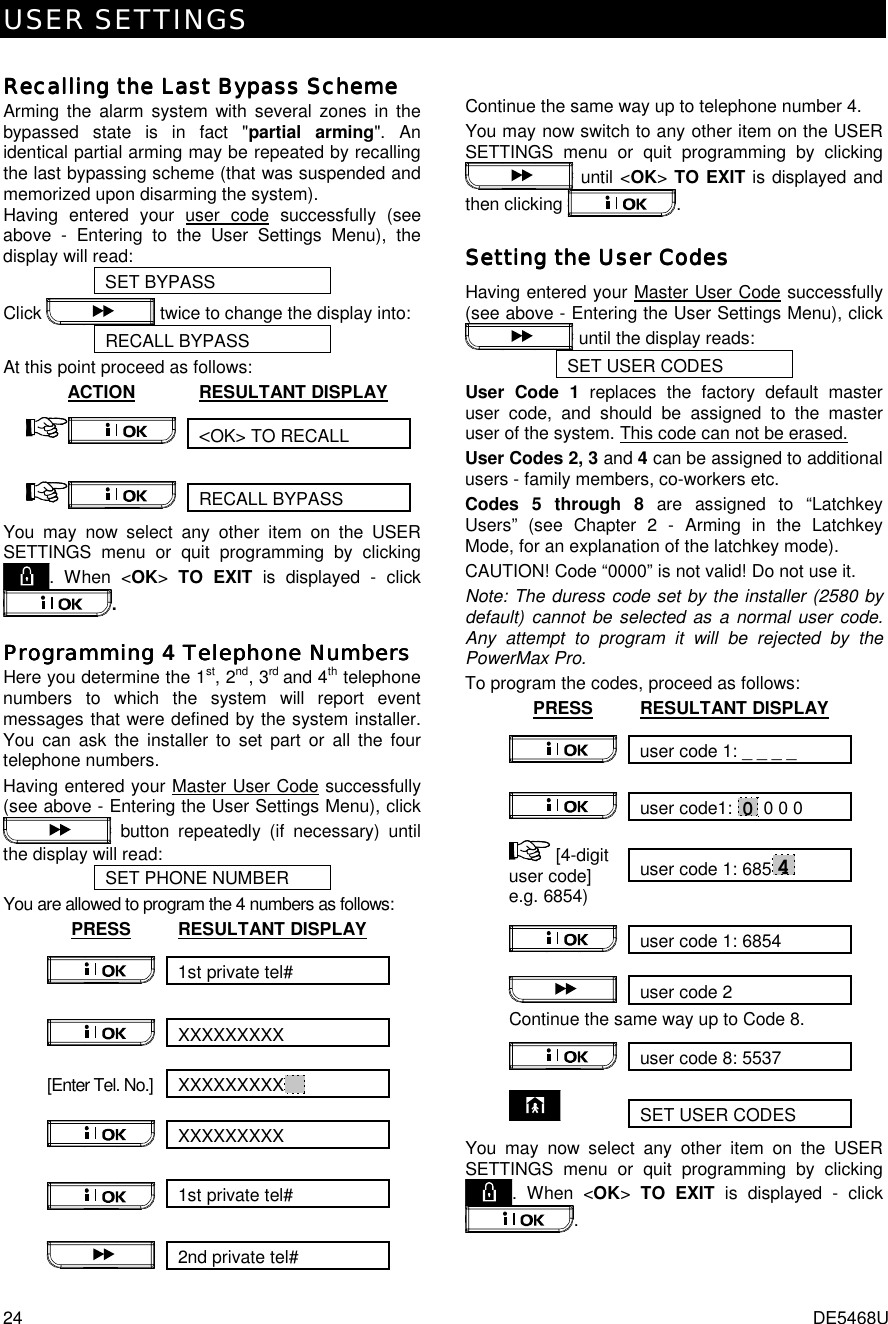 USER SETTINGS 24  DE5468U  Recalling the Last Bypass SchemeRecalling the Last Bypass SchemeRecalling the Last Bypass SchemeRecalling the Last Bypass Scheme    Arming the alarm system with several zones in the bypassed state is in fact &quot;partial arming&quot;. An identical partial arming may be repeated by recalling the last bypassing scheme (that was suspended and memorized upon disarming the system). Having entered your user code successfully (see above - Entering to the User Settings Menu), the display will read:  SET BYPASS Click   twice to change the display into: RECALL BYPASS At this point proceed as follows: ACTION RESULTANT DISPLAY &lt;OK&gt; TO RECALL  RECALL BYPASS  You may now select any other item on the USER SETTINGS menu or quit programming by clicking . When &lt;OK&gt; TO EXIT is displayed - click . Programming 4 Telephone NumbersProgramming 4 Telephone NumbersProgramming 4 Telephone NumbersProgramming 4 Telephone Numbers    Here you determine the 1st, 2nd, 3rd and 4th telephone numbers to which the system will report event messages that were defined by the system installer. You can ask the installer to set part or all the four telephone numbers. Having entered your Master User Code successfully (see above - Entering the User Settings Menu), click  button repeatedly (if necessary) until the display will read: SET PHONE NUMBER You are allowed to program the 4 numbers as follows:  PRESS RESULTANT DISPLAY 1st private tel#  XXXXXXXXX  [Enter Tel. No.]  XXXXXXXXX   XXXXXXXXX   1st private tel#  2nd private tel#    Continue the same way up to telephone number 4. You may now switch to any other item on the USER SETTINGS menu or quit programming by clicking  until &lt;OK&gt; TO EXIT is displayed and then clicking  . Setting the User CodesSetting the User CodesSetting the User CodesSetting the User Codes    Having entered your Master User Code successfully (see above - Entering the User Settings Menu), click  until the display reads: SET USER CODES User Code 1 replaces the factory default master user code, and should be assigned to the master user of the system. This code can not be erased.  User Codes 2, 3 and 4 can be assigned to additional users - family members, co-workers etc.  Codes 5 through 8 are assigned to “Latchkey Users” (see Chapter 2 - Arming in the Latchkey Mode, for an explanation of the latchkey mode). CAUTION! Code “0000” is not valid! Do not use it. Note: The duress code set by the installer (2580 by default) cannot be selected as a normal user code. Any attempt to program it will be rejected by the PowerMax Pro. To program the codes, proceed as follows: PRESS RESULTANT DISPLAY user code 1: _ _ _ _  user code1: 0 0 0 0  user code 1: 6854  [4-digit user code] e.g. 6854)   user code 1: 6854   user code 2 Continue the same way up to Code 8. user code 8: 5537  SET USER CODES  You may now select any other item on the USER SETTINGS menu or quit programming by clicking . When &lt;OK&gt; TO EXIT is displayed - click . 