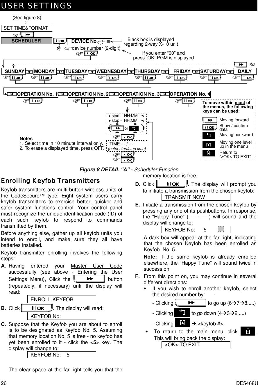 USER SETTINGS 26  DE5468U &apos;Moving forwardMoving backwardMoving one levelup in the menuReturn to“&lt;OK&gt; TO EXIT”To move within most ofthe menus, the followingkeys can be used:Show / confirmdata&apos; &apos; &apos; &apos; &apos; &apos;&apos;SET TIME&amp;FORMATdevice number (2-digit)&apos;&apos;SCHEDULER&apos;DEVICE No. Black box is displayedregarding 2-way X-10 unitIf you enter “00” andpress  OK, PGM is displayed(See figure 8)SUNDAY MONDAY TUESDAY WEDNESDAY FRIDAY SATURDAY DAILY&apos;&apos;&apos;&apos;start -  HH:MMstop -  HH:MMorTIME - - / - -(enter start/stop time)&apos;Notes1. Select time in 10 minute interval only.2. To erase a displayed time, press OFF.&apos;&apos;OPERATION No. 1 OPERATION No. 2 OPERATION No. 3 OPERATION No. 4THURSDAY Figure 8 DETAIL &quot;A&quot; - Scheduler Function Enrolling Keyfob TransmittersEnrolling Keyfob TransmittersEnrolling Keyfob TransmittersEnrolling Keyfob Transmitters    Keyfob transmitters are multi-button wireless units of the CodeSecure™ type. Eight system users carry keyfob transmitters to exercise better, quicker and safer system functions control. Your control panel must recognize the unique identification code (ID) of each such keyfob to respond to commands transmitted by them. Before anything else, gather up all keyfob units you intend to enroll, and make sure they all have batteries installed. Keyfob transmitter enrolling involves the following steps: A. Having entered your Master User Code successfully (see above - Entering the User Settings Menu), Click the   button (repeatedly, if necessary) until the display will read:  ENROLL KEYFOB B. Click  . The display will read: KEYFOB No:         _ C.  Suppose that the Keyfob you are about to enroll is to be designated as Keyfob No. 5. Assuming that memory location No. 5 is free - no keyfob has yet been enrolled to it - click the &lt;5&gt; key. The display will change to: KEYFOB No:    5  The clear space at the far right tells you that the memory location is free. D.  Click  . The display will prompt you to initiate a transmission from the chosen keyfob: TRANSMIT NOW E.  Initiate a transmission from the chosen keyfob by pressing any one of its pushbuttons. In response, the “Happy Tune” (- - - –––) will sound and the display will change to: KEYFOB No:      5            A dark box will appear at the far right, indicating that the chosen Keyfob has been enrolled as Keyfob  No. 5. Note: If the same keyfob is already enrolled elsewhere, the “Happy Tune” will sound twice in succession. F.  From this point on, you may continue in several different directions: •  If you wish to enroll another keyfob, select the desired number by:   - - Clicking   to go up (6%7%8.....)   - Clicking   to go down (4%3%2.....)     - Clicking   % &lt;keyfob #&gt;. •  To return to the main menu, click  . This will bring back the display: &lt;OK&gt; TO EXIT  