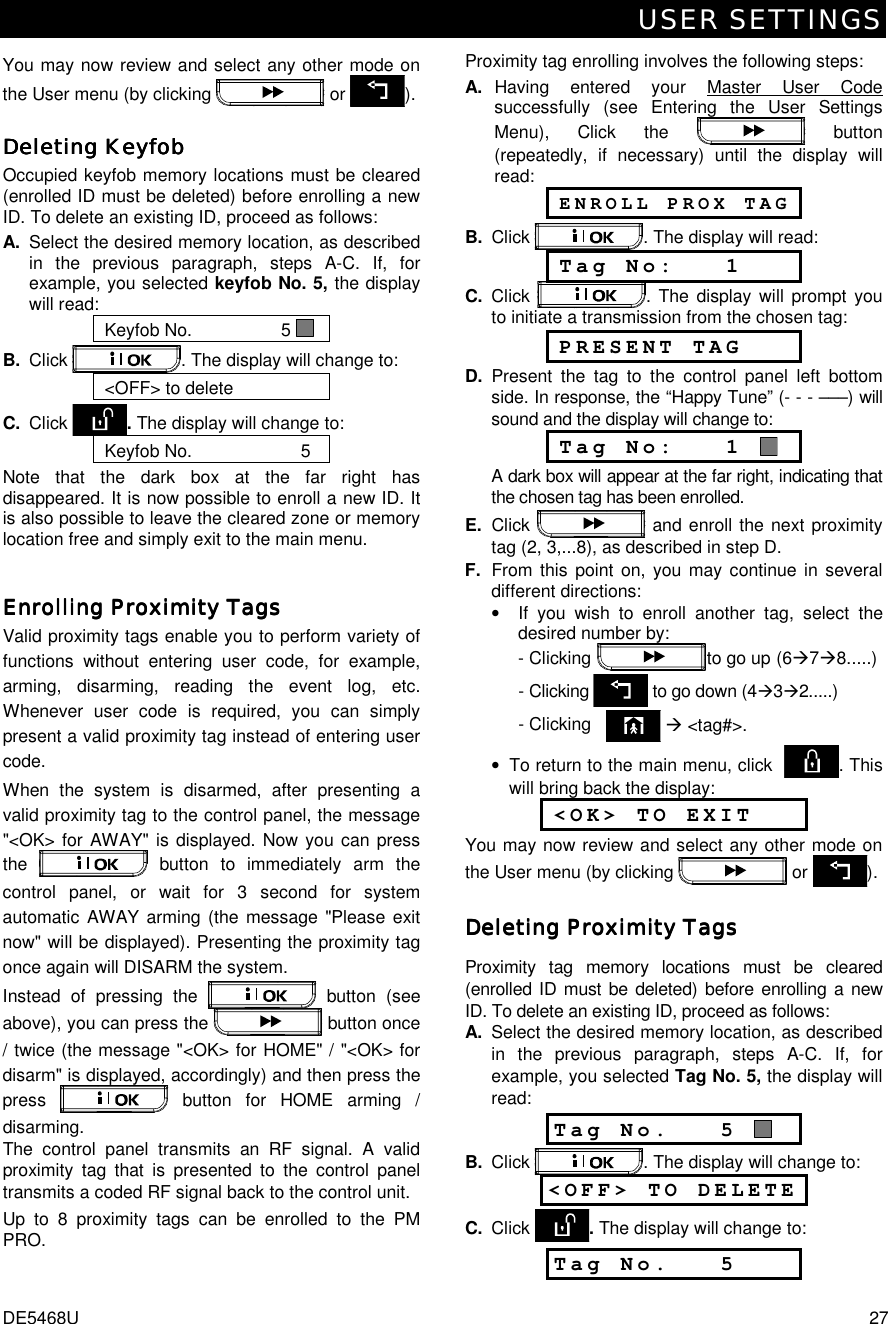 USER SETTINGS DE5468U  27 You may now review and select any other mode on the User menu (by clicking   or  ). Deleting KeyfobDeleting KeyfobDeleting KeyfobDeleting Keyfob    Occupied keyfob memory locations must be cleared (enrolled ID must be deleted) before enrolling a new ID. To delete an existing ID, proceed as follows: A.  Select the desired memory location, as described in the previous paragraph, steps A-C. If, for example, you selected keyfob No. 5, the display will read: Keyfob No.                  5   B.  Click  . The display will change to: &lt;OFF&gt; to delete C.  Click  . The display will change to: Keyfob No.                      5    Note that the dark box at the far right has disappeared. It is now possible to enroll a new ID. It is also possible to leave the cleared zone or memory location free and simply exit to the main menu. Enrolling Proximity TagsEnrolling Proximity TagsEnrolling Proximity TagsEnrolling Proximity Tags    Valid proximity tags enable you to perform variety of functions without entering user code, for example, arming, disarming, reading the event log, etc. Whenever user code is required, you can simply present a valid proximity tag instead of entering user code.  When the system is disarmed, after presenting a valid proximity tag to the control panel, the message &quot;&lt;OK&gt; for AWAY&quot; is displayed. Now you can press the   button to immediately arm the control panel, or wait for 3 second for system automatic AWAY arming (the message &quot;Please exit now&quot; will be displayed). Presenting the proximity tag once again will DISARM the system. Instead of pressing the   button (see above), you can press the  button once / twice (the message &quot;&lt;OK&gt; for HOME&quot; / &quot;&lt;OK&gt; for disarm&quot; is displayed, accordingly) and then press the press   button for HOME arming / disarming.   The control panel transmits an RF signal. A valid proximity tag that is presented to the control panel transmits a coded RF signal back to the control unit.  Up to 8 proximity tags can be enrolled to the PM PRO.Proximity tag enrolling involves the following steps: A. Having entered your Master User Code successfully (see Entering the User Settings Menu), Click the   button (repeatedly, if necessary) until the display will read:   ENROLL PROX TAG B. Click  . The display will read:  Tag No:   1 C.  Click  . The display will prompt you to initiate a transmission from the chosen tag:  PRESENT TAG D. Present the tag to the control panel left bottom side. In response, the “Happy Tune” (- - - –––) will sound and the display will change to:  Tag No:   1    A dark box will appear at the far right, indicating that the chosen tag has been enrolled. E. Click   and enroll the next proximity tag (2, 3,...8), as described in step D. F.  From this point on, you may continue in several different directions: •  If you wish to enroll another tag, select the desired number by:   - Clicking      to go up  (6%7%8.....)    - Clicking  to go down (4%3%2.....)       - Clicking     % &lt;tag#&gt;. •  To return to the main menu, click   . This will bring back the display:  &lt;OK&gt; TO EXIT You may now review and select any other mode on the User menu (by clicking   or  ). Deleting Proximity TagsDeleting Proximity TagsDeleting Proximity TagsDeleting Proximity Tags    Proximity tag memory locations must be cleared (enrolled ID must be deleted) before enrolling a new ID. To delete an existing ID, proceed as follows: A.  Select the desired memory location, as described in the previous paragraph, steps A-C. If, for example, you selected Tag No. 5, the display will read: Tag No.   5   B.  Click  . The display will change to: &lt;OFF&gt; TO DELETE   C.  Click  . The display will change to: Tag No.   5  