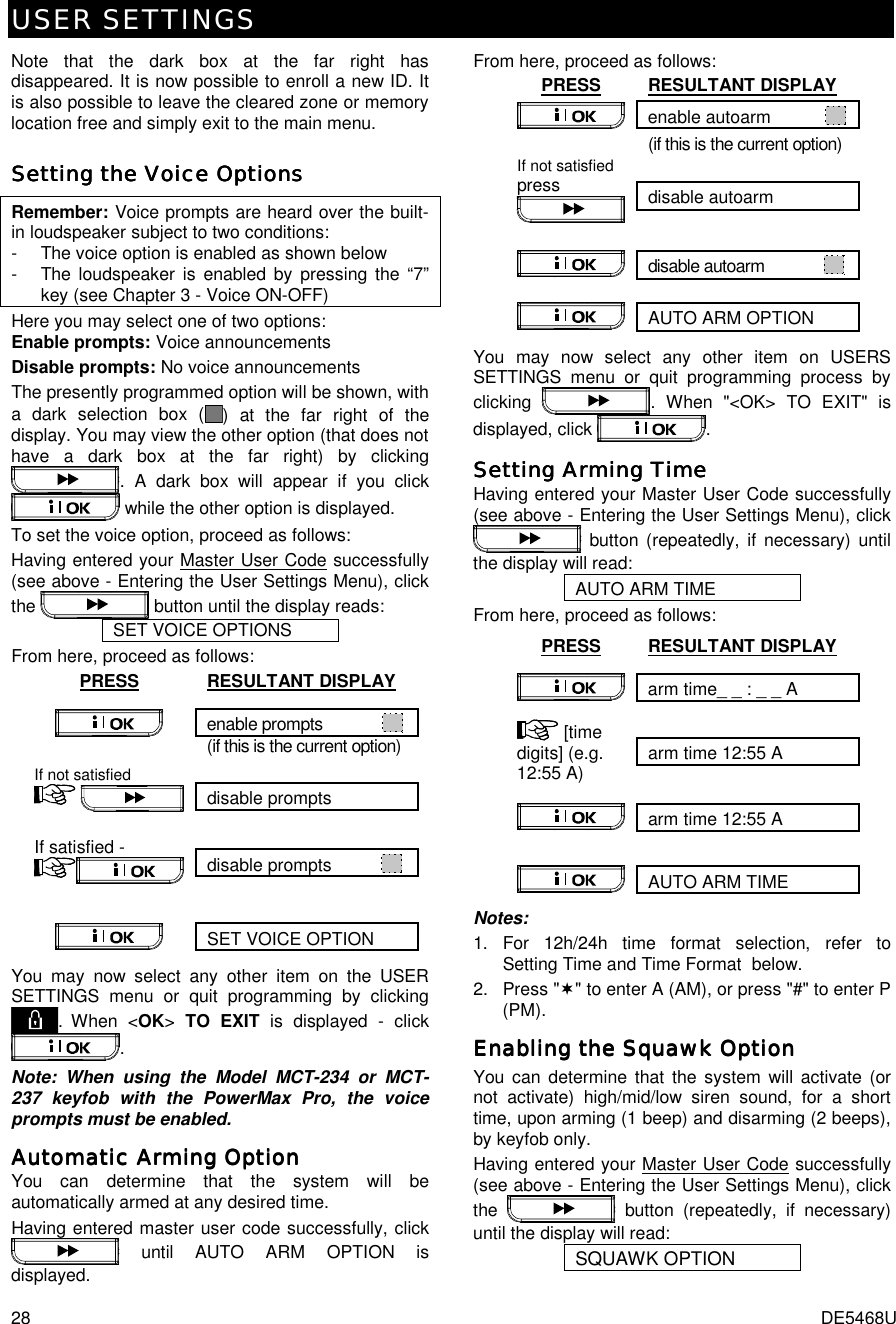 USER SETTINGS 28  DE5468U Note that the dark box at the far right has disappeared. It is now possible to enroll a new ID. It is also possible to leave the cleared zone or memory location free and simply exit to the main menu. Setting the Voice OptionsSetting the Voice OptionsSetting the Voice OptionsSetting the Voice Options    Remember: Voice prompts are heard over the built-in loudspeaker subject to two conditions:  -   The voice option is enabled as shown below -  The loudspeaker is enabled by pressing the “7” key (see Chapter 3 - Voice ON-OFF) Here you may select one of two options:  Enable prompts: Voice announcements Disable prompts: No voice announcements The presently programmed option will be shown, with a dark selection box ( ) at the far right of the display. You may view the other option (that does not have a dark box at the far right) by clicking . A dark box will appear if you click  while the other option is displayed. To set the voice option, proceed as follows: Having entered your Master User Code successfully (see above - Entering the User Settings Menu), click the   button until the display reads: SET VOICE OPTIONS From here, proceed as follows: PRESS RESULTANT DISPLAY enable prompts               (if this is the current option)  disable prompts If not satisfied      disable prompts            If satisfied -  SET VOICE OPTION  You may now select any other item on the USER SETTINGS menu or quit programming by clicking . When &lt;OK&gt; TO EXIT is displayed - click . Note: When using the Model MCT-234 or MCT-237 keyfob with the PowerMax Pro, the voice prompts must be enabled. Automatic Arming OptionAutomatic Arming OptionAutomatic Arming OptionAutomatic Arming Option    You can determine that the system will be automatically armed at any desired time. Having entered master user code successfully, click  until AUTO ARM OPTION is displayed. From here, proceed as follows: PRESS RESULTANT DISPLAY enable autoarm              (if this is the current option)  disable autoarm If not satisfied press   disable autoarm               AUTO ARM OPTION  You may now select any other item on USERS SETTINGS menu or quit programming process by clicking  . When &quot;&lt;OK&gt; TO EXIT&quot; is displayed, click  . Setting Arming TimeSetting Arming TimeSetting Arming TimeSetting Arming Time    Having entered your Master User Code successfully (see above - Entering the User Settings Menu), click  button (repeatedly, if necessary) until the display will read: AUTO ARM TIME From here, proceed as follows: PRESS RESULTANT DISPLAY arm time_ _ : _ _ A   arm time 12:55 A  [time digits] (e.g. 12:55 A)  arm time 12:55 A          AUTO ARM TIME  Notes: 1.  For 12h/24h time format selection, refer to  Setting Time and Time Format  below. 2. Press &quot;(&quot; to enter A (AM), or press &quot;#&quot; to enter P (PM). Enabling the Squawk OptionEnabling the Squawk OptionEnabling the Squawk OptionEnabling the Squawk Option    You can determine that the system will activate (or not activate) high/mid/low siren sound, for a short time, upon arming (1 beep) and disarming (2 beeps), by keyfob only. Having entered your Master User Code successfully (see above - Entering the User Settings Menu), click the   button (repeatedly, if necessary) until the display will read: SQUAWK OPTION  