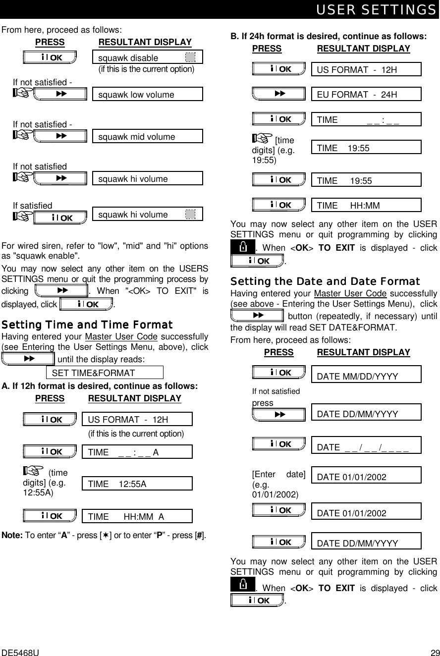 USER SETTINGS DE5468U  29 From here, proceed as follows: PRESS RESULTANT DISPLAY squawk disable              (if this is the current option)  squawk low volume If not satisfied -    squawk mid volume If not satisfied -    squawk hi volume If not satisfied    squawk hi volume         If satisfied    For wired siren, refer to &quot;low&quot;, &quot;mid&quot; and &quot;hi&quot; options as &quot;squawk enable&quot;. You may now select any other item on the USERS SETTINGS menu or quit the programming process by clicking  . When &quot;&lt;OK&gt; TO EXIT&quot; is displayed, click  . Setting Time and Time FormatSetting Time and Time FormatSetting Time and Time FormatSetting Time and Time Format    Having entered your Master User Code successfully (see Entering the User Settings Menu, above), click  until the display reads: SET TIME&amp;FORMAT A. If 12h format is desired, continue as follows: PRESS RESULTANT DISPLAY US FORMAT  -  12H   (if this is the current option) TIME    _ _ : _ _ A    TIME    12:55A  (time digits] (e.g. 12:55A)   TIME      HH:MM  A  Note: To enter “A” - press [(] or to enter “P” - press [#].  B. If 24h format is desired, continue as follows: PRESS RESULTANT DISPLAY US FORMAT  -  12H   EU FORMAT  -  24H  TIME            _ _ : _ _  TIME    19:55   [time digits] (e.g. 19:55)   TIME     19:55   TIME     HH:MM   You may now select any other item on the USER SETTINGS menu or quit programming by clicking . When &lt;OK&gt; TO EXIT is displayed - click . Setting the Date and Date FormatSetting the Date and Date FormatSetting the Date and Date FormatSetting the Date and Date Format    Having entered your Master User Code successfully (see above - Entering the User Settings Menu),  click  button (repeatedly, if necessary) until the display will read SET DATE&amp;FORMAT.  From here, proceed as follows: PRESS RESULTANT DISPLAY DATE MM/DD/YYYY    DATE DD/MM/YYYY If not satisfied press   DATE  _ _ / _ _ /_ _ _ _    DATE 01/01/2002  [Enter date] (e.g. 01/01/2002)   DATE 01/01/2002    DATE DD/MM/YYYY   You may now select any other item on the USER SETTINGS menu or quit programming by clicking . When &lt;OK&gt; TO EXIT is displayed - click . 