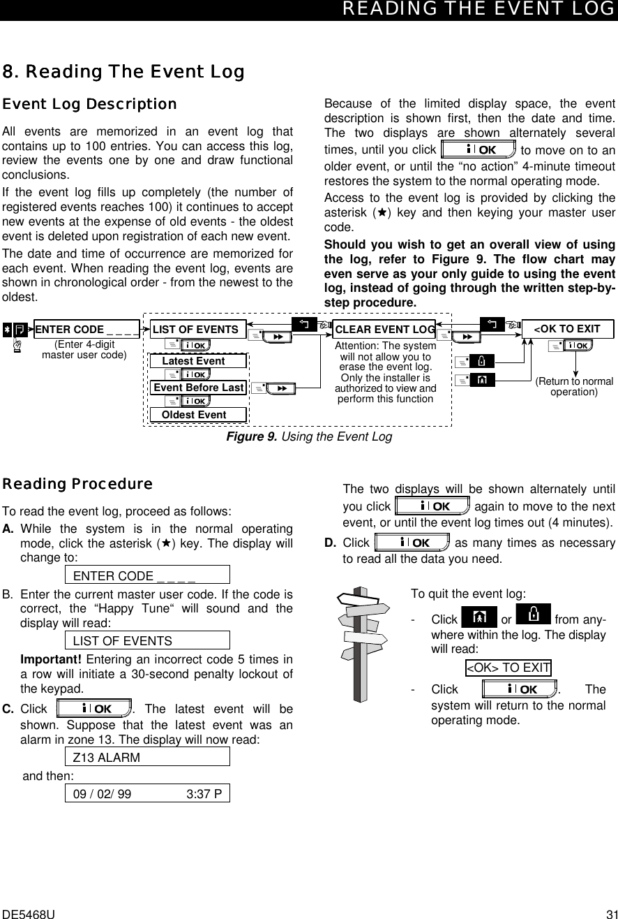 READING THE EVENT LOG DE5468U  31 8. 8. 8. 8. Reading The Event LogReading The Event LogReading The Event LogReading The Event Log    Event Log DescriptionEvent Log DescriptionEvent Log DescriptionEvent Log Description    All events are memorized in an event log that contains up to 100 entries. You can access this log, review the events one by one and draw functional conclusions.  If the event log fills up completely (the number of registered events reaches 100) it continues to accept new events at the expense of old events - the oldest event is deleted upon registration of each new event.  The date and time of occurrence are memorized for each event. When reading the event log, events are shown in chronological order - from the newest to the oldest. Because of the limited display space, the event description is shown first, then the date and time. The two displays are shown alternately several times, until you click   to move on to an older event, or until the “no action” 4-minute timeout restores the system to the normal operating mode.   Access to the event log is provided by clicking the asterisk ($$$$) key and then keying your master user code.  Should you wish to get an overall view of using the log, refer to Figure 9. The flow chart may even serve as your only guide to using the event log, instead of going through the written step-by-step procedure. Attention: The systemwill not allow you toerase the event log.Only the installer isauthorized to view andperform this function&amp;Oldest EventEvent Before LastLatest EventLIST OF EVENTS&amp;&amp;ENTER CODE _ _ _ _(Enter 4-digitmaster user code)&lt;OK TO EXITCLEAR EVENT LOG&amp;&amp;&amp;&amp;(Return to normaloperation)&amp;&amp; Figure 9. Using the Event Log Reading Reading Reading Reading ProcedureProcedureProcedureProcedure    To read the event log, proceed as follows: A. While the system is in the normal operating mode, click the asterisk ($$$$) key. The display will change to: ENTER CODE _ _ _ _ B.  Enter the current master user code. If the code is correct, the “Happy Tune“ will sound and the display will read: LIST OF EVENTS Important! Entering an incorrect code 5 times in a row will initiate a 30-second penalty lockout of the keypad. C. Click  . The latest event will be shown. Suppose that the latest event was an alarm in zone 13. The display will now read: Z13 ALARM and then: 09 / 02/ 99                3:37 P    The two displays will be shown alternately until you click   again to move to the next event, or until the event log times out (4 minutes). D. Click   as many times as necessary to read all the data you need.  To quit the event log: - Click   or   from any-where within the log. The display will read: &lt;OK&gt; TO EXIT  - Click  . The system will return to the normal operating mode.  