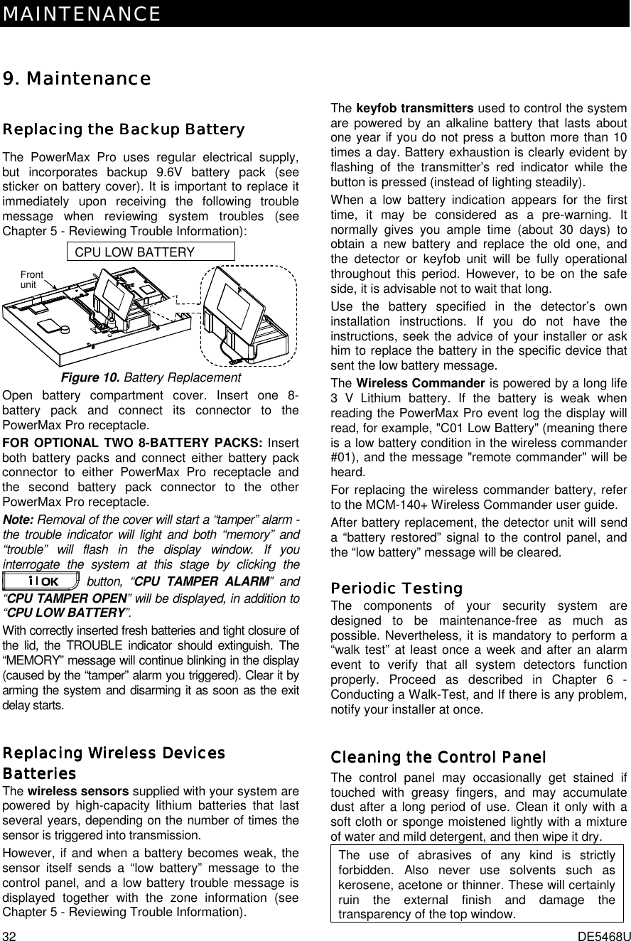 MAINTENANCE 32  DE5468U 9. 9. 9. 9. MaintenanceMaintenanceMaintenanceMaintenance ReplacinReplacinReplacinReplacing the Backup Batteryg the Backup Batteryg the Backup Batteryg the Backup Battery    The PowerMax Pro uses regular electrical supply, but incorporates backup 9.6V battery pack (see sticker on battery cover). It is important to replace it immediately upon receiving the following trouble message when reviewing system troubles (see Chapter 5 - Reviewing Trouble Information): CPU LOW BATTERY Frontunit Figure 10. Battery Replacement Open battery compartment cover. Insert one 8-battery pack and connect its connector to the PowerMax Pro receptacle. FOR OPTIONAL TWO 8-BATTERY PACKS: Insert both battery packs and connect either battery pack connector to either PowerMax Pro receptacle and the second battery pack connector to the other PowerMax Pro receptacle. Note: Removal of the cover will start a “tamper” alarm - the trouble indicator will light and both “memory” and “trouble” will flash in the display window. If you interrogate the system at this stage by clicking the  button, “CPU TAMPER ALARM” and “CPU TAMPER OPEN” will be displayed, in addition to “CPU LOW BATTERY”. With correctly inserted fresh batteries and tight closure of the lid, the TROUBLE indicator should extinguish. The “MEMORY” message will continue blinking in the display (caused by the “tamper” alarm you triggered). Clear it by arming the system and disarming it as soon as the exit delay starts. Replacing Wireless Devices Replacing Wireless Devices Replacing Wireless Devices Replacing Wireless Devices BatteriesBatteriesBatteriesBatteries    The wireless sensors supplied with your system are powered by high-capacity lithium batteries that last several years, depending on the number of times the sensor is triggered into transmission. However, if and when a battery becomes weak, the sensor itself sends a “low battery” message to the control panel, and a low battery trouble message is displayed together with the zone information (see Chapter 5 - Reviewing Trouble Information). The keyfob transmitters used to control the system are powered by an alkaline battery that lasts about one year if you do not press a button more than 10 times a day. Battery exhaustion is clearly evident by flashing of the transmitter’s red indicator while the button is pressed (instead of lighting steadily).  When a low battery indication appears for the first time, it may be considered as a pre-warning. It normally gives you ample time (about 30 days) to obtain a new battery and replace the old one, and the detector or keyfob unit will be fully operational throughout this period. However, to be on the safe side, it is advisable not to wait that long.  Use the battery specified in the detector’s own installation instructions. If you do not have the instructions, seek the advice of your installer or ask him to replace the battery in the specific device that sent the low battery message. The Wireless Commander is powered by a long life 3 V Lithium battery. If the battery is weak when reading the PowerMax Pro event log the display will read, for example, &quot;C01 Low Battery&quot; (meaning there is a low battery condition in the wireless commander #01), and the message &quot;remote commander&quot; will be heard. For replacing the wireless commander battery, refer to the MCM-140+ Wireless Commander user guide. After battery replacement, the detector unit will send a “battery restored” signal to the control panel, and the “low battery” message will be cleared. Periodic TestingPeriodic TestingPeriodic TestingPeriodic Testing    The components of your security system are designed to be maintenance-free as much as possible. Nevertheless, it is mandatory to perform a “walk test” at least once a week and after an alarm event to verify that all system detectors function properly. Proceed as described in Chapter 6 - Conducting a Walk-Test, and If there is any problem, notify your installer at once. Cleaning the Control PanelCleaning the Control PanelCleaning the Control PanelCleaning the Control Panel    The control panel may occasionally get stained if touched with greasy fingers, and may accumulate dust after a long period of use. Clean it only with a soft cloth or sponge moistened lightly with a mixture of water and mild detergent, and then wipe it dry. The use of abrasives of any kind is strictly forbidden. Also never use solvents such as kerosene, acetone or thinner. These will certainly ruin the external finish and damage the transparency of the top window. 