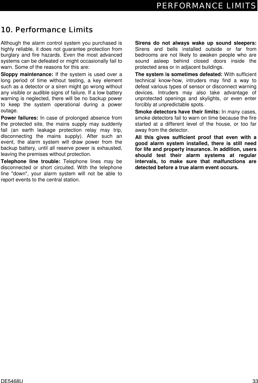 PERFORMANCE LIMITS DE5468U  33 10. 10. 10. 10. Performance LimitsPerformance LimitsPerformance LimitsPerformance Limits    Although the alarm control system you purchased is highly reliable, it does not guarantee protection from burglary and fire hazards. Even the most advanced systems can be defeated or might occasionally fail to warn. Some of the reasons for this are: Sloppy maintenance: If the system is used over a long period of time without testing, a key element such as a detector or a siren might go wrong without any visible or audible signs of failure. If a low battery warning is neglected, there will be no backup power to keep the system operational during a power outage. Power failures: In case of prolonged absence from the protected site, the mains supply may suddenly fail (an earth leakage protection relay may trip, disconnecting the mains supply). After such an event, the alarm system will draw power from the backup battery, until all reserve power is exhausted, leaving the premises without protection. Telephone line trouble: Telephone lines may be disconnected or short circuited. With the telephone line &quot;down&quot;, your alarm system will not be able to report events to the central station. Sirens do not always wake up sound sleepers: Sirens and bells installed outside or far from bedrooms are not likely to awaken people who are sound asleep behind closed doors inside the protected area or in adjacent buildings. The system is sometimes defeated: With sufficient technical know-how, intruders may find a way to defeat various types of sensor or disconnect warning devices. Intruders may also take advantage of unprotected openings and skylights, or even enter forcibly at unpredictable spots. Smoke detectors have their limits: In many cases, smoke detectors fail to warn on time because the fire started at a different level of the house, or too far away from the detector.  All this gives sufficient proof that even with a good alarm system installed, there is still need for life and property insurance. In addition, users should test their alarm systems at regular intervals, to make sure that malfunctions are detected before a true alarm event occurs. 