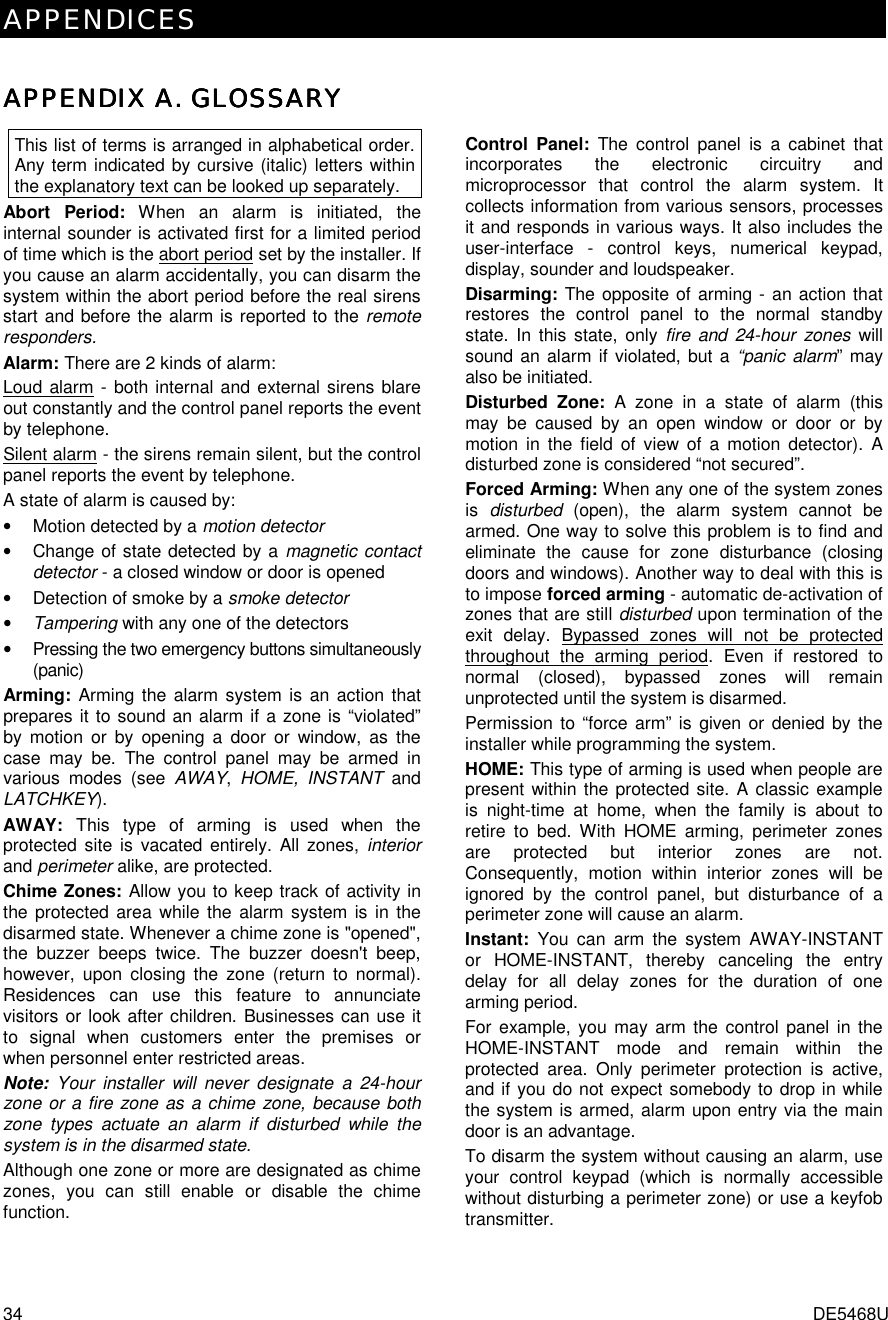 APPENDICES 34  DE5468U APPENDIX A. GLOSSARYAPPENDIX A. GLOSSARYAPPENDIX A. GLOSSARYAPPENDIX A. GLOSSARY    This list of terms is arranged in alphabetical order. Any term indicated by cursive (italic) letters within the explanatory text can be looked up separately. Abort Period: When an alarm is initiated, the internal sounder is activated first for a limited period of time which is the abort period set by the installer. If you cause an alarm accidentally, you can disarm the system within the abort period before the real sirens start and before the alarm is reported to the remote responders. Alarm: There are 2 kinds of alarm: Loud alarm - both internal and external sirens blare out constantly and the control panel reports the event by telephone. Silent alarm - the sirens remain silent, but the control panel reports the event by telephone. A state of alarm is caused by: •  Motion detected by a motion detector  •  Change of state detected by a magnetic contact detector - a closed window or door is opened •  Detection of smoke by a smoke detector • Tampering with any one of the detectors •  Pressing the two emergency buttons simultaneously (panic) Arming: Arming the alarm system is an action that prepares it to sound an alarm if a zone is “violated” by motion or by opening a door or window, as the case may be. The control panel may be armed in various modes (see AWAY,  HOME, INSTANT and LATCHKEY). AWAY: This type of arming is used when the protected site is vacated entirely. All zones, interior and perimeter alike, are protected.  Chime Zones: Allow you to keep track of activity in the protected area while the alarm system is in the disarmed state. Whenever a chime zone is &quot;opened&quot;, the buzzer beeps twice. The buzzer doesn&apos;t beep, however, upon closing the zone (return to normal). Residences can use this feature to annunciate visitors or look after children. Businesses can use it to signal when customers enter the premises or when personnel enter restricted areas.  Note:  Your installer will never designate a 24-hour zone or a fire zone as a chime zone, because both zone types actuate an alarm if disturbed while the system is in the disarmed state. Although one zone or more are designated as chime zones, you can still enable or disable the chime function. Control Panel: The control panel is a cabinet that incorporates the electronic circuitry and microprocessor that control the alarm system. It collects information from various sensors, processes it and responds in various ways. It also includes the user-interface - control keys, numerical keypad, display, sounder and loudspeaker. Disarming: The opposite of arming - an action that restores the control panel to the normal standby state. In this state, only fire and 24-hour zones will sound an alarm if violated, but a “panic alarm” may also be initiated. Disturbed Zone: A zone in a state of alarm (this may be caused by an open window or door or by motion in the field of view of a motion detector). A disturbed zone is considered “not secured”. Forced Arming: When any one of the system zones is  disturbed (open), the alarm system cannot be armed. One way to solve this problem is to find and eliminate the cause for zone disturbance (closing doors and windows). Another way to deal with this is to impose forced arming - automatic de-activation of zones that are still disturbed upon termination of the exit delay. Bypassed zones will not be protected throughout the arming period. Even if restored to normal (closed), bypassed zones will remain unprotected until the system is disarmed.  Permission to “force arm” is given or denied by the installer while programming the system. HOME: This type of arming is used when people are present within the protected site. A classic example is night-time at home, when the family is about to retire to bed. With HOME arming, perimeter zones are protected but interior zones are not. Consequently, motion within interior zones will be ignored by the control panel, but disturbance of a perimeter zone will cause an alarm. Instant: You can arm the system AWAY-INSTANT or HOME-INSTANT, thereby canceling the entry delay for all delay zones for the duration of one arming period.  For example, you may arm the control panel in the HOME-INSTANT mode and remain within the protected area. Only perimeter protection is active, and if you do not expect somebody to drop in while the system is armed, alarm upon entry via the main door is an advantage.  To disarm the system without causing an alarm, use your control keypad (which is normally accessible without disturbing a perimeter zone) or use a keyfob transmitter. 