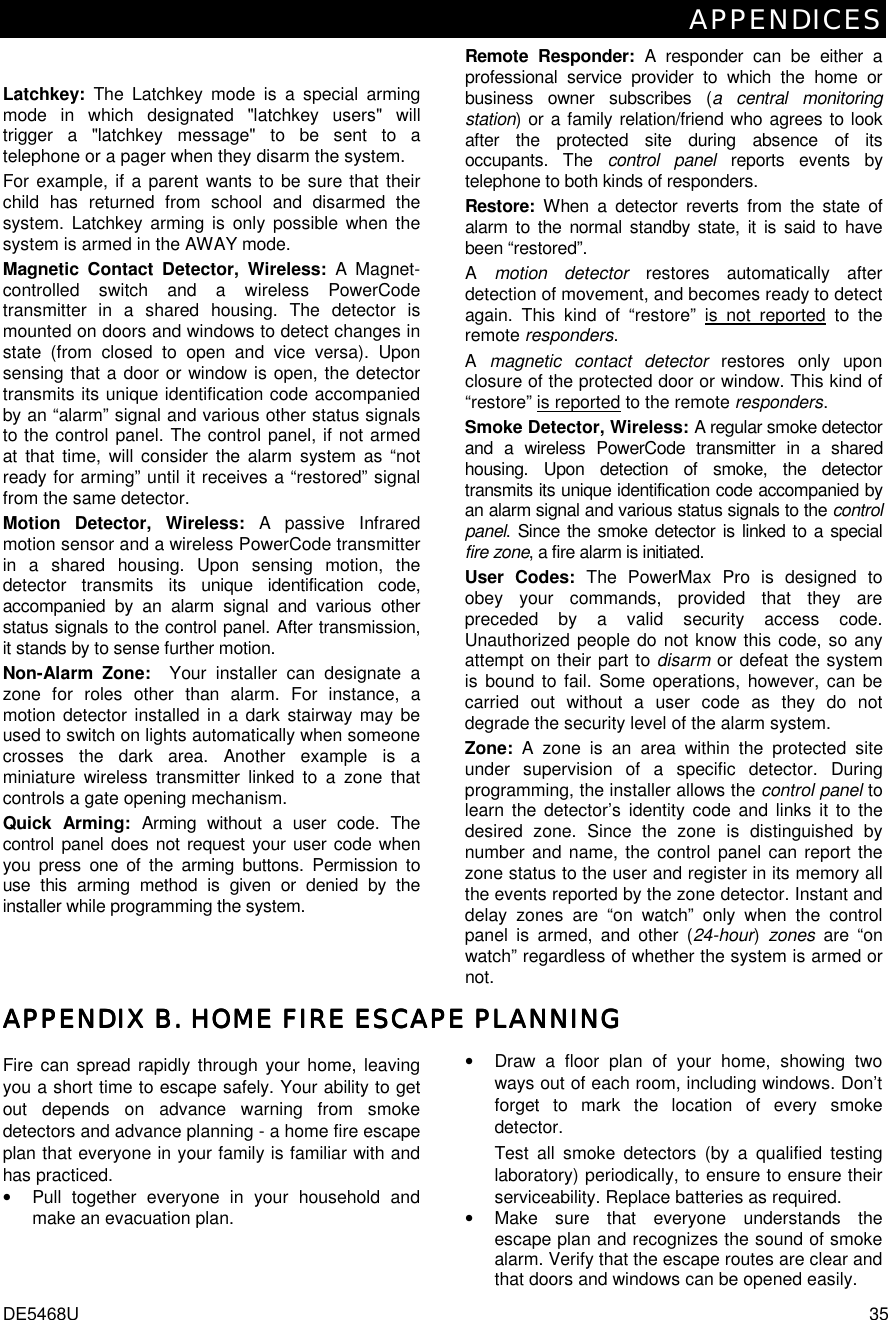 APPENDICES DE5468U  35 Latchkey:  The Latchkey mode is a special arming mode in which designated &quot;latchkey users&quot; will trigger a &quot;latchkey message&quot; to be sent to a telephone or a pager when they disarm the system. For example, if a parent wants to be sure that their child has returned from school and disarmed the system. Latchkey arming is only possible when the system is armed in the AWAY mode. Magnetic Contact Detector, Wireless: A Magnet- controlled switch and a wireless PowerCode transmitter in a shared housing. The detector is mounted on doors and windows to detect changes in state (from closed to open and vice versa). Upon sensing that a door or window is open, the detector transmits its unique identification code accompanied by an “alarm” signal and various other status signals to the control panel. The control panel, if not armed at that time, will consider the alarm system as “not ready for arming” until it receives a “restored” signal from the same detector. Motion Detector, Wireless: A passive Infrared motion sensor and a wireless PowerCode transmitter in a shared housing. Upon sensing motion, the detector transmits its unique identification code, accompanied by an alarm signal and various other status signals to the control panel. After transmission, it stands by to sense further motion.  Non-Alarm Zone:  Your installer can designate a zone for roles other than alarm. For instance, a motion detector installed in a dark stairway may be used to switch on lights automatically when someone crosses the dark area. Another example is a miniature wireless transmitter linked to a zone that controls a gate opening mechanism. Quick Arming: Arming without a user code. The control panel does not request your user code when you press one of the arming buttons. Permission to use this arming method is given or denied by the installer while programming the system. Remote Responder: A responder can be either a professional service provider to which the home or business owner subscribes (a central monitoring station) or a family relation/friend who agrees to look after the protected site during absence of its occupants. The control panel reports events by telephone to both kinds of responders. Restore:  When a detector reverts from the state of alarm to the normal standby state, it is said to have been “restored”.  A  motion detector restores automatically after detection of movement, and becomes ready to detect again. This kind of “restore” is not reported to the remote responders. A  magnetic contact detector restores only upon closure of the protected door or window. This kind of “restore” is reported to the remote responders. Smoke Detector, Wireless: A regular smoke detector and a wireless PowerCode transmitter in a shared housing. Upon detection of smoke, the detector transmits its unique identification code accompanied by an alarm signal and various status signals to the control panel. Since the smoke detector is linked to a special fire zone, a fire alarm is initiated. User Codes: The PowerMax Pro is designed to obey your commands, provided that they are preceded by a valid security access code. Unauthorized people do not know this code, so any attempt on their part to disarm or defeat the system is bound to fail. Some operations, however, can be carried out without a user code as they do not degrade the security level of the alarm system.  Zone:  A zone is an area within the protected site under supervision of a specific detector. During programming, the installer allows the control panel to learn the detector’s identity code and links it to the desired zone. Since the zone is distinguished by number and name, the control panel can report the zone status to the user and register in its memory all the events reported by the zone detector. Instant and delay zones are “on watch” only when the control panel is armed, and other (24-hour) zones are “on watch” regardless of whether the system is armed or not. APPENDIX APPENDIX APPENDIX APPENDIX BBBB. . . . HOME FIRE ESCAPE PLANNINGHOME FIRE ESCAPE PLANNINGHOME FIRE ESCAPE PLANNINGHOME FIRE ESCAPE PLANNING    Fire can spread rapidly through your home, leaving you a short time to escape safely. Your ability to get out depends on advance warning from smoke detectors and advance planning - a home fire escape plan that everyone in your family is familiar with and has practiced. •  Pull together everyone in your household and make an evacuation plan. •  Draw a floor plan of your home, showing two ways out of each room, including windows. Don’t forget to mark the location of every smoke detector. Test all smoke detectors (by a qualified testing laboratory) periodically, to ensure to ensure their serviceability. Replace batteries as required. •  Make sure that everyone understands the escape plan and recognizes the sound of smoke alarm. Verify that the escape routes are clear and that doors and windows can be opened easily. 