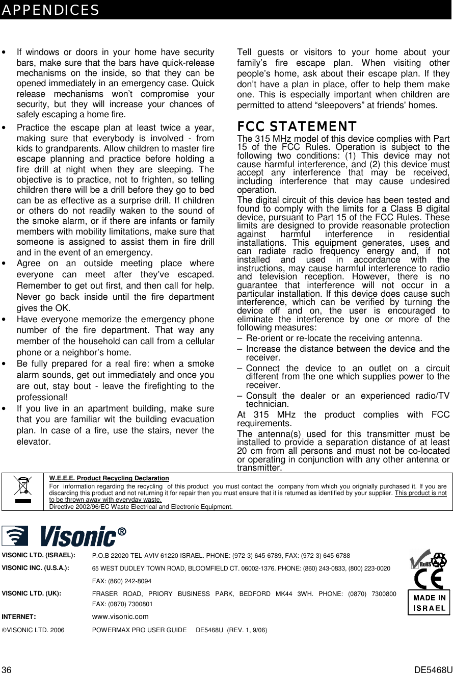 APPENDICES 36  DE5468U  •  If windows or doors in your home have security bars, make sure that the bars have quick-release mechanisms on the inside, so that they can be opened immediately in an emergency case. Quick release mechanisms won’t compromise your security, but they will increase your chances of safely escaping a home fire. •  Practice the escape plan at least twice a year, making sure that everybody is involved - from kids to grandparents. Allow children to master fire escape planning and practice before holding a fire drill at night when they are sleeping. The objective is to practice, not to frighten, so telling children there will be a drill before they go to bed can be as effective as a surprise drill. If children or others do not readily waken to the sound of the smoke alarm, or if there are infants or family members with mobility limitations, make sure that someone is assigned to assist them in fire drill and in the event of an emergency. •  Agree on an outside meeting place where everyone can meet after they’ve escaped. Remember to get out first, and then call for help. Never go back inside until the fire department gives the OK. •  Have everyone memorize the emergency phone number of the fire department. That way any member of the household can call from a cellular phone or a neighbor’s home. •  Be fully prepared for a real fire: when a smoke alarm sounds, get out immediately and once you are out, stay bout - leave the firefighting to the professional! •  If you live in an apartment building, make sure that you are familiar wit the building evacuation plan. In case of a fire, use the stairs, never the elevator. Tell guests or visitors to your home about your family’s fire escape plan. When visiting other people’s home, ask about their escape plan. If they don’t have a plan in place, offer to help them make one. This is especially important when children are permitted to attend “sleepovers” at friends&apos; homes. FCC STATEMENTFCC STATEMENTFCC STATEMENTFCC STATEMENT    The 315 MHz model of this device complies with Part 15 of the FCC Rules. Operation is subject to the following two conditions: (1) This device may not cause harmful interference, and (2) this device must accept any interference that may be received, including interference that may cause undesired operation. The digital circuit of this device has been tested and found to comply with the limits for a Class B digital device, pursuant to Part 15 of the FCC Rules. These limits are designed to provide reasonable protection against harmful interference in residential installations. This equipment generates, uses and can radiate radio frequency energy and, if not installed and used in accordance with the instructions, may cause harmful interference to radio and television reception. However, there is no guarantee that interference will not occur in a particular installation. If this device does cause such interference, which can be verified by turning the device off and on, the user is encouraged to eliminate the interference by one or more of the following measures: –  Re-orient or re-locate the receiving antenna. – Increase the distance between the device and the receiver. – Connect the device to an outlet on a circuit different from the one which supplies power to the receiver. – Consult the dealer or an experienced radio/TV technician. At 315 MHz the product complies with FCC requirements. The antenna(s) used for this transmitter must be installed to provide a separation distance of at least 20 cm from all persons and must not be co-located or operating in conjunction with any other antenna or transmitter.  W.E.E.E. Product Recycling Declaration For  information regarding the recycling  of this product  you must contact the  company from which you orignially purchased it. If you are discarding this product and not returning it for repair then you must ensure that it is returned as identified by your supplier. This product is not to be thrown away with everyday waste. Directive 2002/96/EC Waste Electrical and Electronic Equipment.   VISONIC LTD. (ISRAEL): P.O.B 22020 TEL-AVIV 61220 ISRAEL. PHONE: (972-3) 645-6789, FAX: (972-3) 645-6788 VISONIC INC. (U.S.A.):  65 WEST DUDLEY TOWN ROAD, BLOOMFIELD CT. 06002-1376. PHONE: (860) 243-0833, (800) 223-0020 FAX: (860) 242-8094 VISONIC LTD. (UK):   FRASER ROAD, PRIORY BUSINESS PARK, BEDFORD MK44 3WH. PHONE: (0870) 7300800  FAX: (0870) 7300801 INTERNET: www.visonic.com VISONIC LTD. 2006 POWERMAX PRO USER GUIDE     DE5468U  (REV. 1, 9/06)     