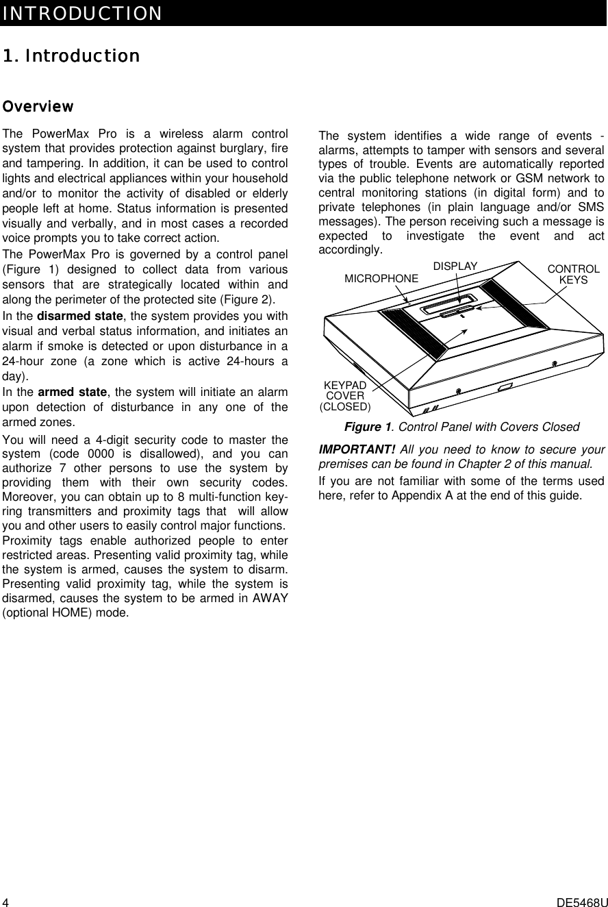 INTRODUCTION  4  DE5468U 1. 1. 1. 1. IntroductionIntroductionIntroductionIntroduction    OverviewOverviewOverviewOverviewThe PowerMax Pro is a wireless alarm control system that provides protection against burglary, fire and tampering. In addition, it can be used to control lights and electrical appliances within your household and/or to monitor the activity of disabled or elderly people left at home. Status information is presented visually and verbally, and in most cases a recorded voice prompts you to take correct action. The PowerMax Pro is governed by a control panel (Figure 1) designed to collect data from various sensors that are strategically located within and along the perimeter of the protected site (Figure 2).  In the disarmed state, the system provides you with visual and verbal status information, and initiates an alarm if smoke is detected or upon disturbance in a 24-hour zone (a zone which is active 24-hours a day). In the armed state, the system will initiate an alarm upon detection of disturbance in any one of the armed zones. You will need a 4-digit security code to master the system (code 0000 is disallowed), and you can authorize 7 other persons to use the system by providing them with their own security codes. Moreover, you can obtain up to 8 multi-function key-ring transmitters and proximity tags that  will allow you and other users to easily control major functions.  Proximity tags enable authorized people to enter restricted areas. Presenting valid proximity tag, while the system is armed, causes the system to disarm. Presenting valid proximity tag, while the system is disarmed, causes the system to be armed in AWAY (optional HOME) mode.  The system identifies a wide range of events - alarms, attempts to tamper with sensors and several types of trouble. Events are automatically reported via the public telephone network or GSM network to central monitoring stations (in digital form) and to private telephones (in plain language and/or SMS messages). The person receiving such a message is expected to investigate the event and act accordingly. CONTROLKEYSKEYPADCOVER(CLOSED)DISPLAYMICROPHONE Figure 1. Control Panel with Covers Closed IMPORTANT! All you need to know to secure your premises can be found in Chapter 2 of this manual. If you are not familiar with some of the terms used here, refer to Appendix A at the end of this guide.     