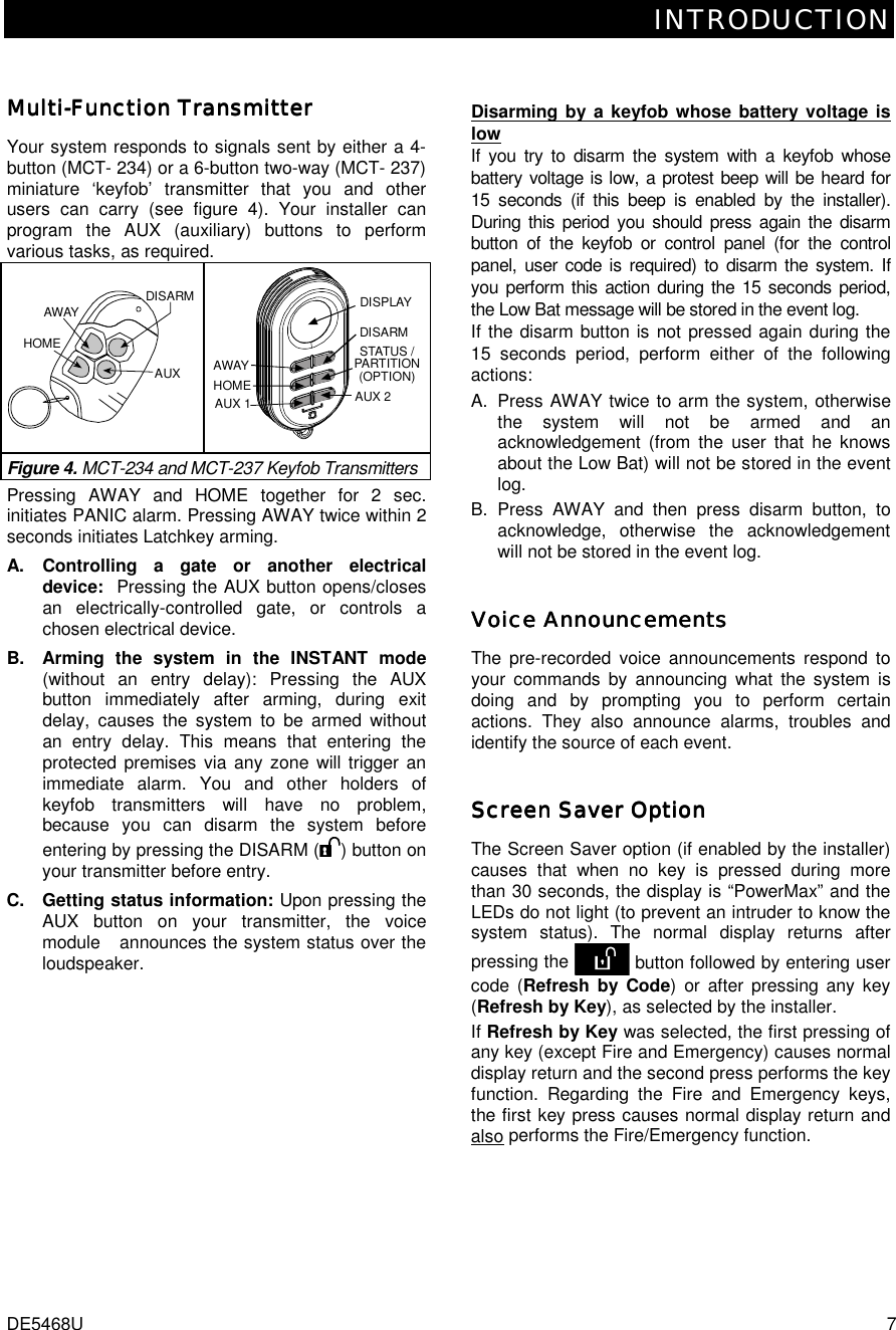 INTRODUCTION DE5468U  7 MultiMultiMultiMulti----Function TransmitterFunction TransmitterFunction TransmitterFunction Transmitter    Your system responds to signals sent by either a 4-button (MCT- 234) or a 6-button two-way (MCT- 237) miniature ‘keyfob’ transmitter that you and other users can carry (see figure 4). Your installer can program the AUX (auxiliary) buttons to perform various tasks, as required. DISARMAWAYAUXHOME DISPLAYDISARMSTATUS /PARTITION(OPTION)AUX 2AUX 1HOMEAWAYFigure 4. MCT-234 and MCT-237 Keyfob Transmitters Pressing AWAY and HOME together for 2 sec. initiates PANIC alarm. Pressing AWAY twice within 2 seconds initiates Latchkey arming. A. Controlling a gate or another electrical device:  Pressing the AUX button opens/closes an electrically-controlled gate, or controls a chosen electrical device.  B.  Arming the system in the INSTANT mode (without an entry delay): Pressing the AUX button immediately after arming, during exit delay, causes the system to be armed without an entry delay. This means that entering the protected premises via any zone will trigger an immediate alarm. You and other holders of keyfob transmitters will have no problem, because you can disarm the system before entering by pressing the DISARM ( ) button on your transmitter before entry.  C.  Getting status information: Upon pressing the AUX button on your transmitter, the voice module   announces the system status over the loudspeaker. Disarming by a keyfob whose battery voltage is low If you try to disarm the system with a keyfob whose battery voltage is low, a protest beep will be heard for 15 seconds (if this beep is enabled by the installer). During this period you should press again the disarm button of the keyfob or control panel (for the control panel, user code is required) to disarm the system. If you perform this action during the 15 seconds period, the Low Bat message will be stored in the event log. If the disarm button is not pressed again during the 15 seconds period, perform either of the following actions: A.  Press AWAY twice to arm the system, otherwise the system will not be armed and an acknowledgement (from the user that he knows about the Low Bat) will not be stored in the event log.   B. Press AWAY and then press disarm button, to acknowledge, otherwise the acknowledgement will not be stored in the event log. Voice AnnouncementsVoice AnnouncementsVoice AnnouncementsVoice Announcements    The pre-recorded voice announcements respond to your commands by announcing what the system is doing and by prompting you to perform certain actions. They also announce alarms, troubles and identify the source of each event. Screen Saver OptionScreen Saver OptionScreen Saver OptionScreen Saver Option    The Screen Saver option (if enabled by the installer) causes that when no key is pressed during more than 30 seconds, the display is “PowerMax” and the LEDs do not light (to prevent an intruder to know the system status). The normal display returns after pressing the   button followed by entering user code (Refresh by Code) or after pressing any key (Refresh by Key), as selected by the installer.  If Refresh by Key was selected, the first pressing of any key (except Fire and Emergency) causes normal display return and the second press performs the key function. Regarding the Fire and Emergency keys, the first key press causes normal display return and also performs the Fire/Emergency function. 