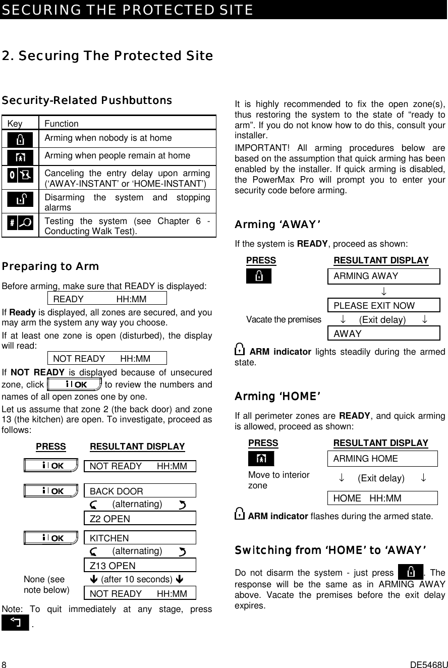 SECURING THE PROTECTED SITE 8  DE5468U 2. 2. 2. 2. Securing The Protected SiteSecuring The Protected SiteSecuring The Protected SiteSecuring The Protected Site    SecuritySecuritySecuritySecurity----Related PushbuttonsRelated PushbuttonsRelated PushbuttonsRelated Pushbuttons    Key Function  Arming when nobody is at home  Arming when people remain at home  Canceling the entry delay upon arming (‘AWAY-INSTANT’ or ‘HOME-INSTANT’)  Disarming the system and stopping alarms  Testing the system (see Chapter 6 - Conducting Walk Test). Preparing to ArmPreparing to ArmPreparing to ArmPreparing to Arm    Before arming, make sure that READY is displayed: READY             HH:MM If Ready is displayed, all zones are secured, and you may arm the system any way you choose.  If at least one zone is open (disturbed), the display will read: NOT READY      HH:MM If  NOT READY is displayed because of unsecured zone, click   to review the numbers and names of all open zones one by one.  Let us assume that zone 2 (the back door) and zone 13 (the kitchen) are open. To investigate, proceed as follows: PRESS RESULTANT DISPLAY NOT READY      HH:MM  BACK DOOR      (alternating)        Z2 OPEN KITCHEN      (alternating)        Z13 OPEN ! (after 10 seconds) ! None (see note below)  NOT READY      HH:MM Note: To quit immediately at any stage, press  .   It is highly recommended to fix the open zone(s), thus restoring the system to the state of “ready to arm”. If you do not know how to do this, consult your installer. IMPORTANT! All arming procedures below are based on the assumption that quick arming has been enabled by the installer. If quick arming is disabled, the PowerMax Pro will prompt you to enter your security code before arming. Arming ‘AWAY’Arming ‘AWAY’Arming ‘AWAY’Arming ‘AWAY’    If the system is READY, proceed as shown: PRESS RESULTANT DISPLAY  ARMING AWAY  ↓   PLEASE EXIT NOW Vacate the premises  ↓     (Exit delay)      ↓  AWAY  ARM indicator lights steadily during the armed state. Arming ‘HOMEArming ‘HOMEArming ‘HOMEArming ‘HOME’’’’    If all perimeter zones are READY, and quick arming is allowed, proceed as shown: PRESS RESULTANT DISPLAY  ARMING HOME Move to interior zone  ↓     (Exit delay)      ↓  HOME   HH:MM  ARM indicator flashes during the armed state. Switching from ‘HOME’ to ‘AWAY’Switching from ‘HOME’ to ‘AWAY’Switching from ‘HOME’ to ‘AWAY’Switching from ‘HOME’ to ‘AWAY’    Do not disarm the system - just press  . The response will be the same as in ARMING AWAY above. Vacate the premises before the exit delay expires. 