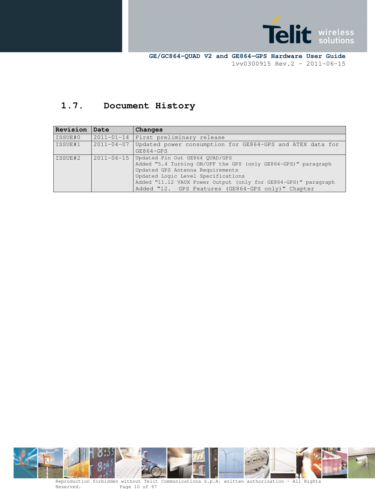      GE/GC864-QUAD V2 and GE864-GPS Hardware User Guide 1vv0300915 Rev.2 – 2011-06-15  Reproduction forbidden without Telit Communications S.p.A. written authorization - All Rights Reserved.    Page 10 of 97    1.7. Document History                  RReevviissiioonn  DDaattee  CChhaannggeess  ISSUE#0  2011-01-14  First preliminary release ISSUE#1  2011-04-07  Updated power consumption for GE864-GPS and ATEX data for GE864-GPS ISSUE#2  2011-06-15 Updated Pin Out GE864 QUAD/GPS Added “5.4 Turning ON/OFF the GPS (only GE864-GPS)” paragraph Updated GPS Antenna Requirements Updated Logic Level Specifications Added “11.12 VAUX Power Output (only for GE864-GPS)” paragraph Added “12.  GPS Features (GE864-GPS only)” Chapter 